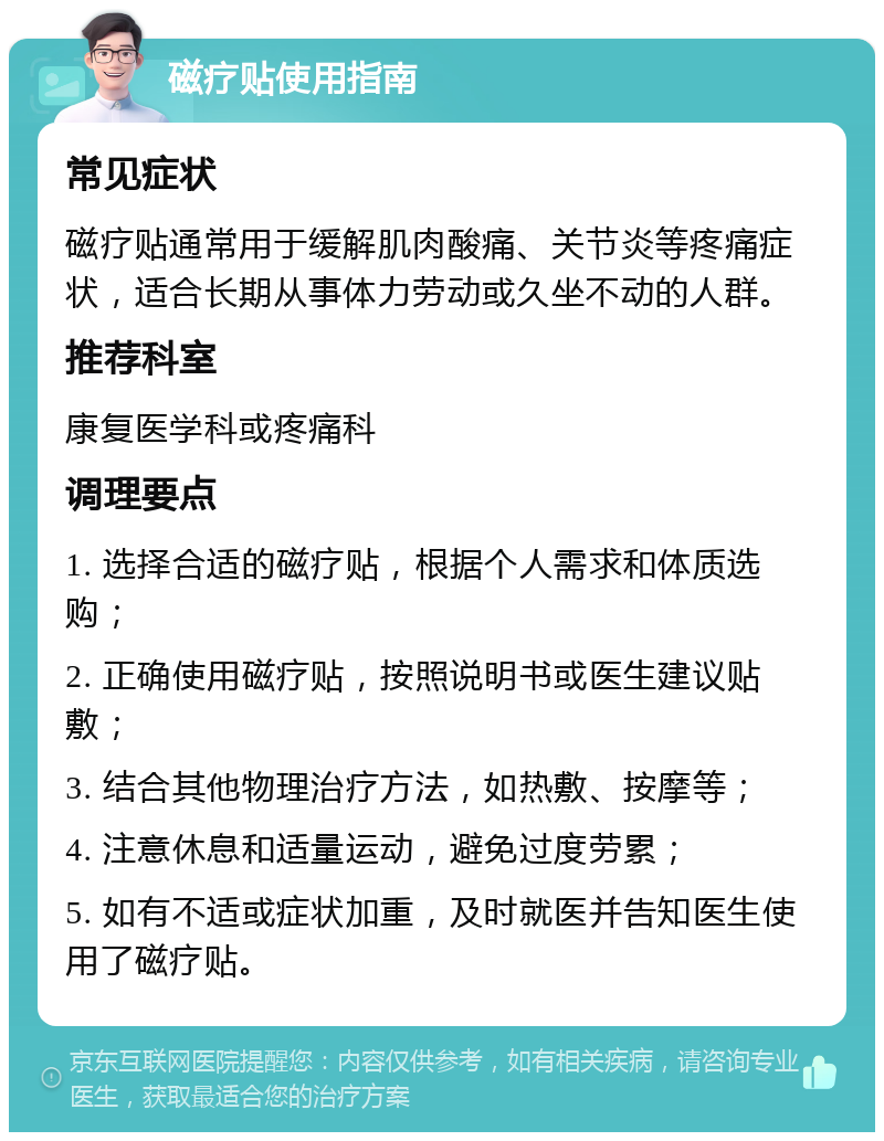 磁疗贴使用指南 常见症状 磁疗贴通常用于缓解肌肉酸痛、关节炎等疼痛症状，适合长期从事体力劳动或久坐不动的人群。 推荐科室 康复医学科或疼痛科 调理要点 1. 选择合适的磁疗贴，根据个人需求和体质选购； 2. 正确使用磁疗贴，按照说明书或医生建议贴敷； 3. 结合其他物理治疗方法，如热敷、按摩等； 4. 注意休息和适量运动，避免过度劳累； 5. 如有不适或症状加重，及时就医并告知医生使用了磁疗贴。