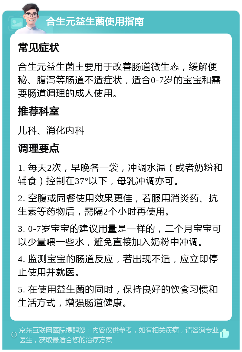 合生元益生菌使用指南 常见症状 合生元益生菌主要用于改善肠道微生态，缓解便秘、腹泻等肠道不适症状，适合0-7岁的宝宝和需要肠道调理的成人使用。 推荐科室 儿科、消化内科 调理要点 1. 每天2次，早晚各一袋，冲调水温（或者奶粉和辅食）控制在37°以下，母乳冲调亦可。 2. 空腹或同餐使用效果更佳，若服用消炎药、抗生素等药物后，需隔2个小时再使用。 3. 0-7岁宝宝的建议用量是一样的，二个月宝宝可以少量喂一些水，避免直接加入奶粉中冲调。 4. 监测宝宝的肠道反应，若出现不适，应立即停止使用并就医。 5. 在使用益生菌的同时，保持良好的饮食习惯和生活方式，增强肠道健康。