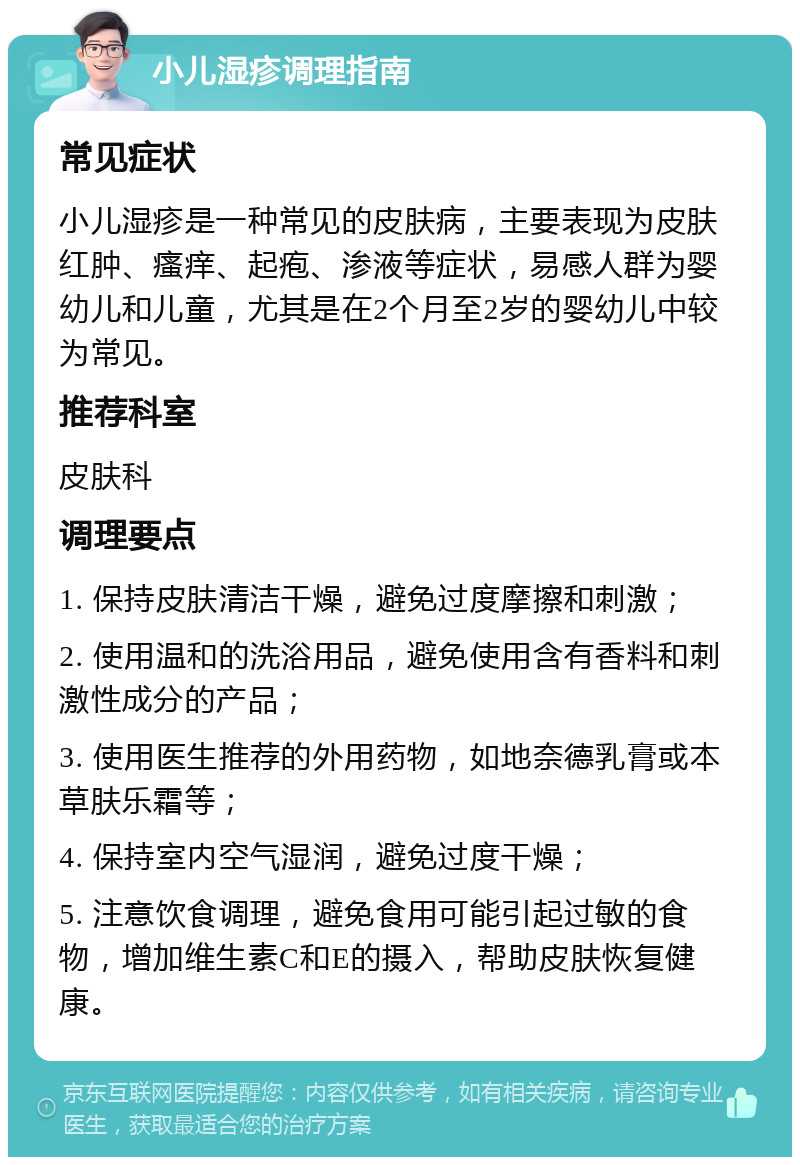 小儿湿疹调理指南 常见症状 小儿湿疹是一种常见的皮肤病，主要表现为皮肤红肿、瘙痒、起疱、渗液等症状，易感人群为婴幼儿和儿童，尤其是在2个月至2岁的婴幼儿中较为常见。 推荐科室 皮肤科 调理要点 1. 保持皮肤清洁干燥，避免过度摩擦和刺激； 2. 使用温和的洗浴用品，避免使用含有香料和刺激性成分的产品； 3. 使用医生推荐的外用药物，如地奈德乳膏或本草肤乐霜等； 4. 保持室内空气湿润，避免过度干燥； 5. 注意饮食调理，避免食用可能引起过敏的食物，增加维生素C和E的摄入，帮助皮肤恢复健康。