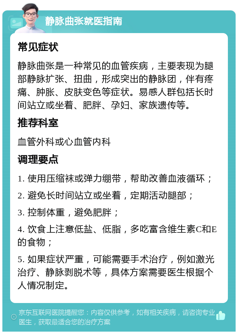 静脉曲张就医指南 常见症状 静脉曲张是一种常见的血管疾病，主要表现为腿部静脉扩张、扭曲，形成突出的静脉团，伴有疼痛、肿胀、皮肤变色等症状。易感人群包括长时间站立或坐着、肥胖、孕妇、家族遗传等。 推荐科室 血管外科或心血管内科 调理要点 1. 使用压缩袜或弹力绷带，帮助改善血液循环； 2. 避免长时间站立或坐着，定期活动腿部； 3. 控制体重，避免肥胖； 4. 饮食上注意低盐、低脂，多吃富含维生素C和E的食物； 5. 如果症状严重，可能需要手术治疗，例如激光治疗、静脉剥脱术等，具体方案需要医生根据个人情况制定。