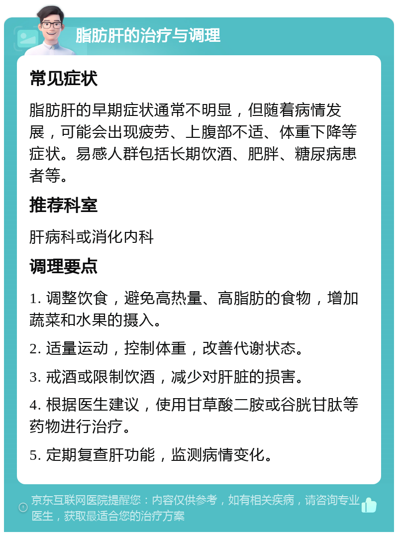 脂肪肝的治疗与调理 常见症状 脂肪肝的早期症状通常不明显，但随着病情发展，可能会出现疲劳、上腹部不适、体重下降等症状。易感人群包括长期饮酒、肥胖、糖尿病患者等。 推荐科室 肝病科或消化内科 调理要点 1. 调整饮食，避免高热量、高脂肪的食物，增加蔬菜和水果的摄入。 2. 适量运动，控制体重，改善代谢状态。 3. 戒酒或限制饮酒，减少对肝脏的损害。 4. 根据医生建议，使用甘草酸二胺或谷胱甘肽等药物进行治疗。 5. 定期复查肝功能，监测病情变化。