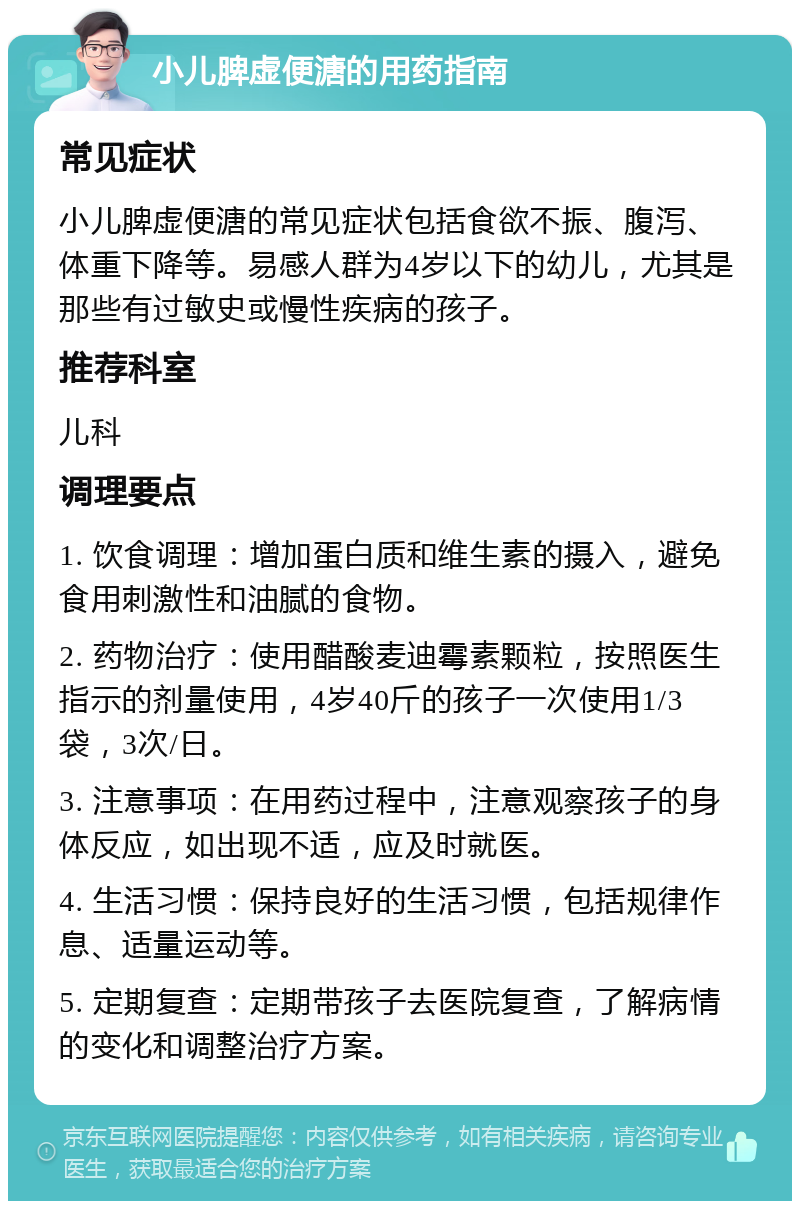 小儿脾虚便溏的用药指南 常见症状 小儿脾虚便溏的常见症状包括食欲不振、腹泻、体重下降等。易感人群为4岁以下的幼儿，尤其是那些有过敏史或慢性疾病的孩子。 推荐科室 儿科 调理要点 1. 饮食调理：增加蛋白质和维生素的摄入，避免食用刺激性和油腻的食物。 2. 药物治疗：使用醋酸麦迪霉素颗粒，按照医生指示的剂量使用，4岁40斤的孩子一次使用1/3袋，3次/日。 3. 注意事项：在用药过程中，注意观察孩子的身体反应，如出现不适，应及时就医。 4. 生活习惯：保持良好的生活习惯，包括规律作息、适量运动等。 5. 定期复查：定期带孩子去医院复查，了解病情的变化和调整治疗方案。