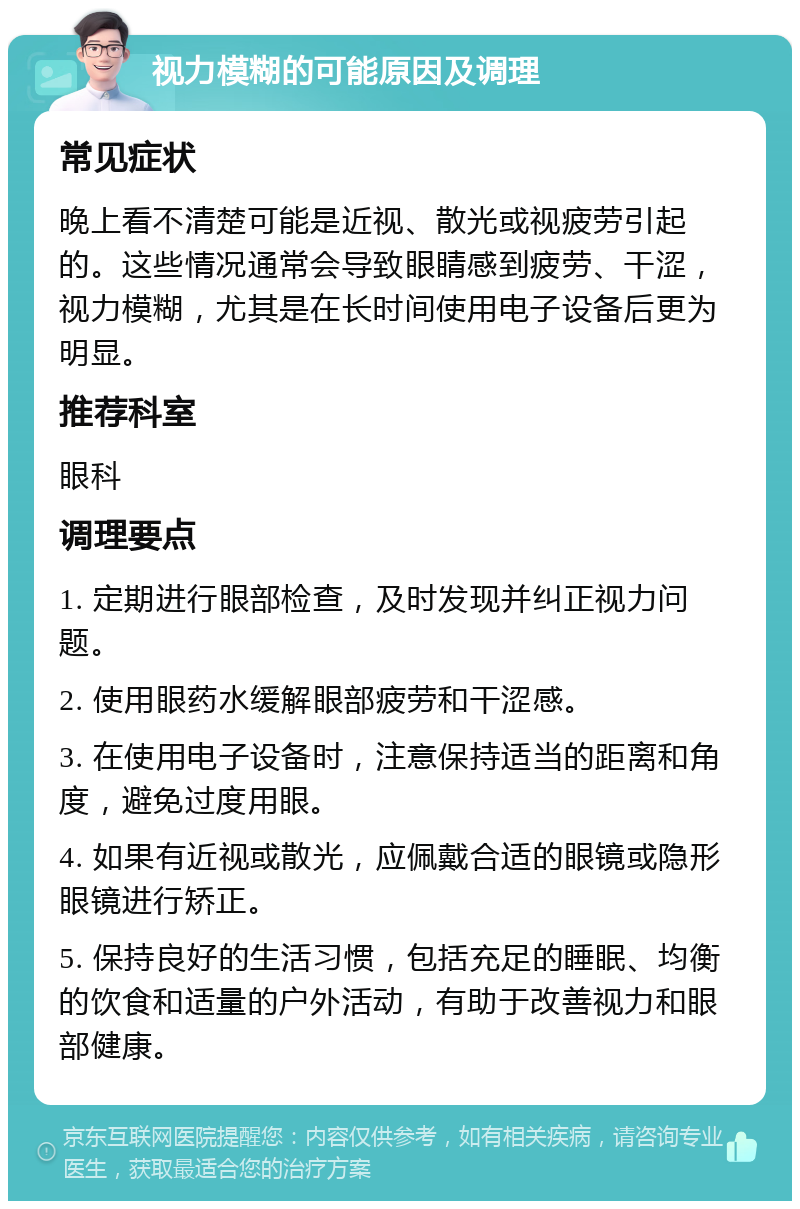 视力模糊的可能原因及调理 常见症状 晚上看不清楚可能是近视、散光或视疲劳引起的。这些情况通常会导致眼睛感到疲劳、干涩，视力模糊，尤其是在长时间使用电子设备后更为明显。 推荐科室 眼科 调理要点 1. 定期进行眼部检查，及时发现并纠正视力问题。 2. 使用眼药水缓解眼部疲劳和干涩感。 3. 在使用电子设备时，注意保持适当的距离和角度，避免过度用眼。 4. 如果有近视或散光，应佩戴合适的眼镜或隐形眼镜进行矫正。 5. 保持良好的生活习惯，包括充足的睡眠、均衡的饮食和适量的户外活动，有助于改善视力和眼部健康。