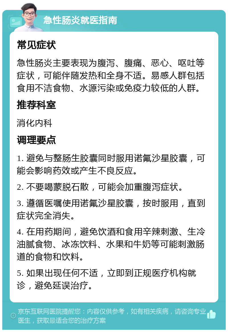 急性肠炎就医指南 常见症状 急性肠炎主要表现为腹泻、腹痛、恶心、呕吐等症状，可能伴随发热和全身不适。易感人群包括食用不洁食物、水源污染或免疫力较低的人群。 推荐科室 消化内科 调理要点 1. 避免与整肠生胶囊同时服用诺氟沙星胶囊，可能会影响药效或产生不良反应。 2. 不要喝蒙脱石散，可能会加重腹泻症状。 3. 遵循医嘱使用诺氟沙星胶囊，按时服用，直到症状完全消失。 4. 在用药期间，避免饮酒和食用辛辣刺激、生冷油腻食物、冰冻饮料、水果和牛奶等可能刺激肠道的食物和饮料。 5. 如果出现任何不适，立即到正规医疗机构就诊，避免延误治疗。