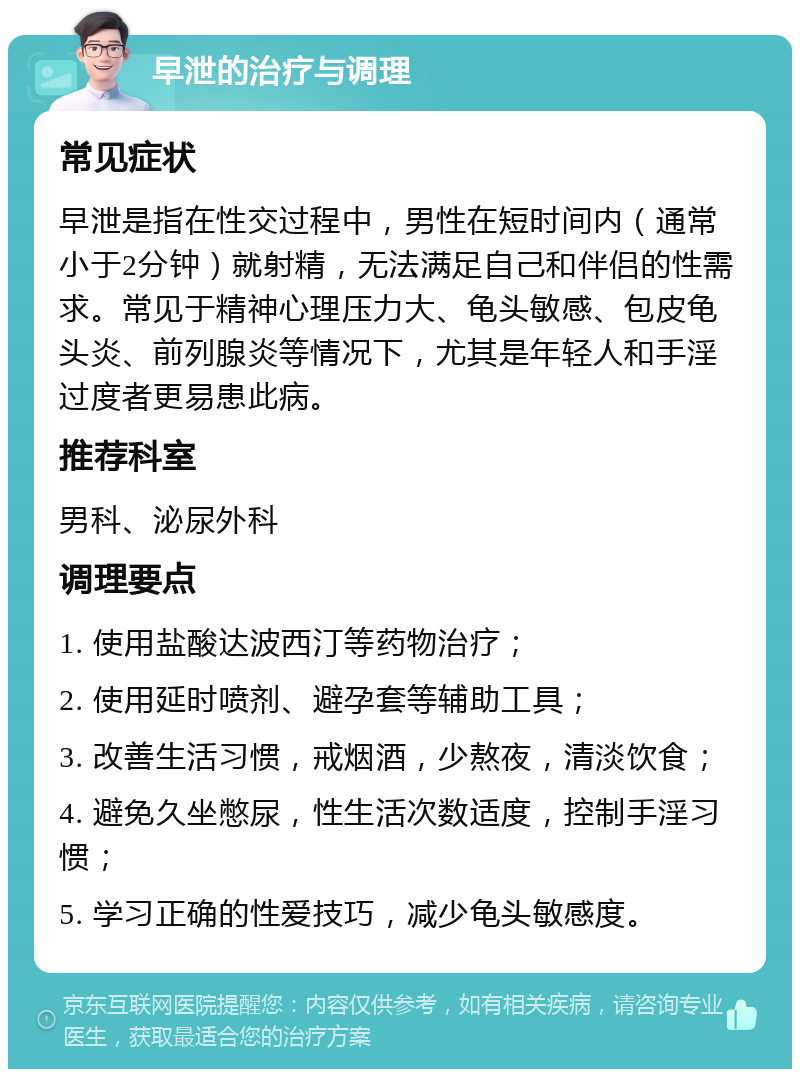 早泄的治疗与调理 常见症状 早泄是指在性交过程中，男性在短时间内（通常小于2分钟）就射精，无法满足自己和伴侣的性需求。常见于精神心理压力大、龟头敏感、包皮龟头炎、前列腺炎等情况下，尤其是年轻人和手淫过度者更易患此病。 推荐科室 男科、泌尿外科 调理要点 1. 使用盐酸达波西汀等药物治疗； 2. 使用延时喷剂、避孕套等辅助工具； 3. 改善生活习惯，戒烟酒，少熬夜，清淡饮食； 4. 避免久坐憋尿，性生活次数适度，控制手淫习惯； 5. 学习正确的性爱技巧，减少龟头敏感度。