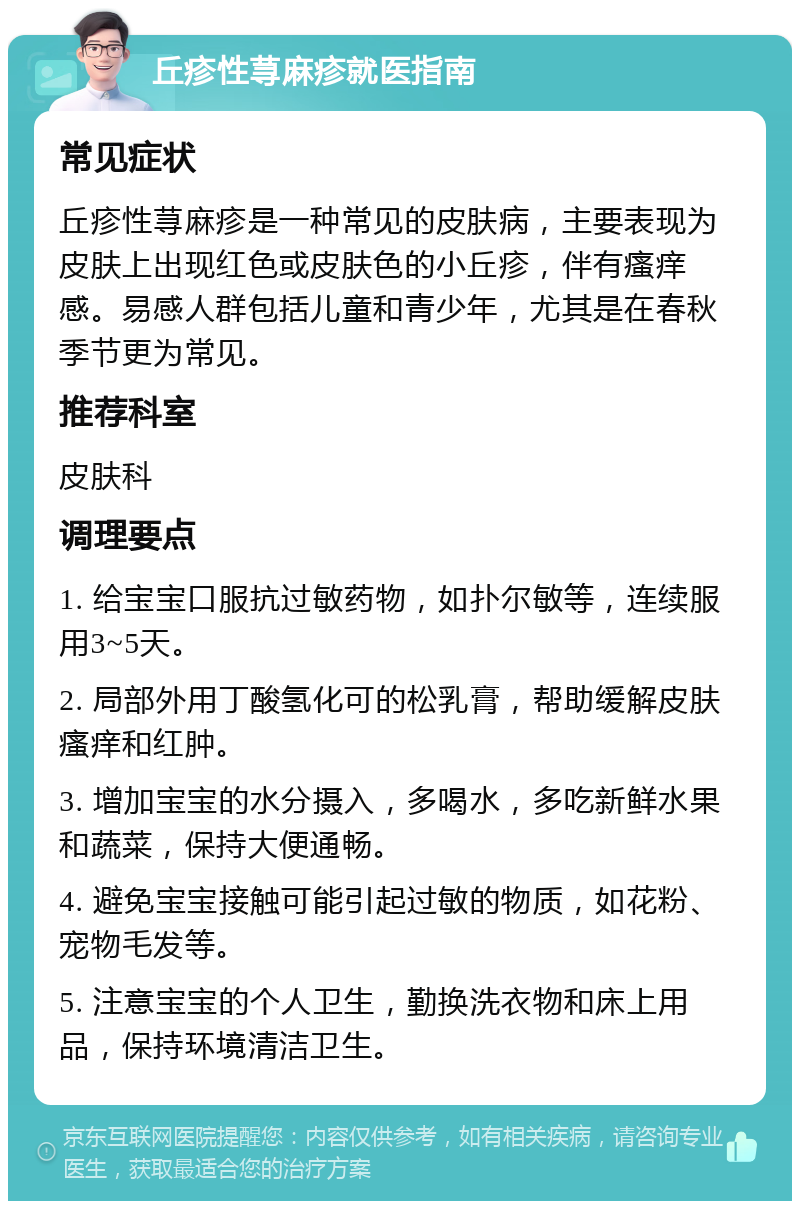 丘疹性荨麻疹就医指南 常见症状 丘疹性荨麻疹是一种常见的皮肤病，主要表现为皮肤上出现红色或皮肤色的小丘疹，伴有瘙痒感。易感人群包括儿童和青少年，尤其是在春秋季节更为常见。 推荐科室 皮肤科 调理要点 1. 给宝宝口服抗过敏药物，如扑尔敏等，连续服用3~5天。 2. 局部外用丁酸氢化可的松乳膏，帮助缓解皮肤瘙痒和红肿。 3. 增加宝宝的水分摄入，多喝水，多吃新鲜水果和蔬菜，保持大便通畅。 4. 避免宝宝接触可能引起过敏的物质，如花粉、宠物毛发等。 5. 注意宝宝的个人卫生，勤换洗衣物和床上用品，保持环境清洁卫生。