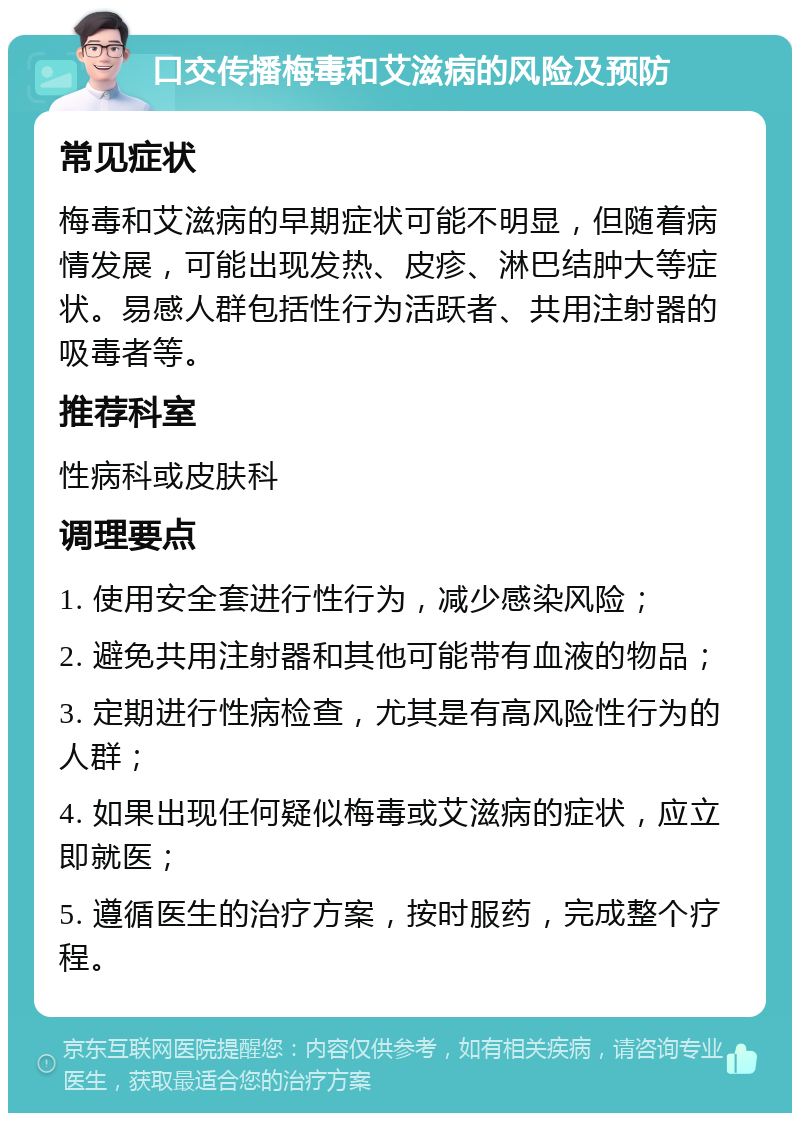 口交传播梅毒和艾滋病的风险及预防 常见症状 梅毒和艾滋病的早期症状可能不明显，但随着病情发展，可能出现发热、皮疹、淋巴结肿大等症状。易感人群包括性行为活跃者、共用注射器的吸毒者等。 推荐科室 性病科或皮肤科 调理要点 1. 使用安全套进行性行为，减少感染风险； 2. 避免共用注射器和其他可能带有血液的物品； 3. 定期进行性病检查，尤其是有高风险性行为的人群； 4. 如果出现任何疑似梅毒或艾滋病的症状，应立即就医； 5. 遵循医生的治疗方案，按时服药，完成整个疗程。