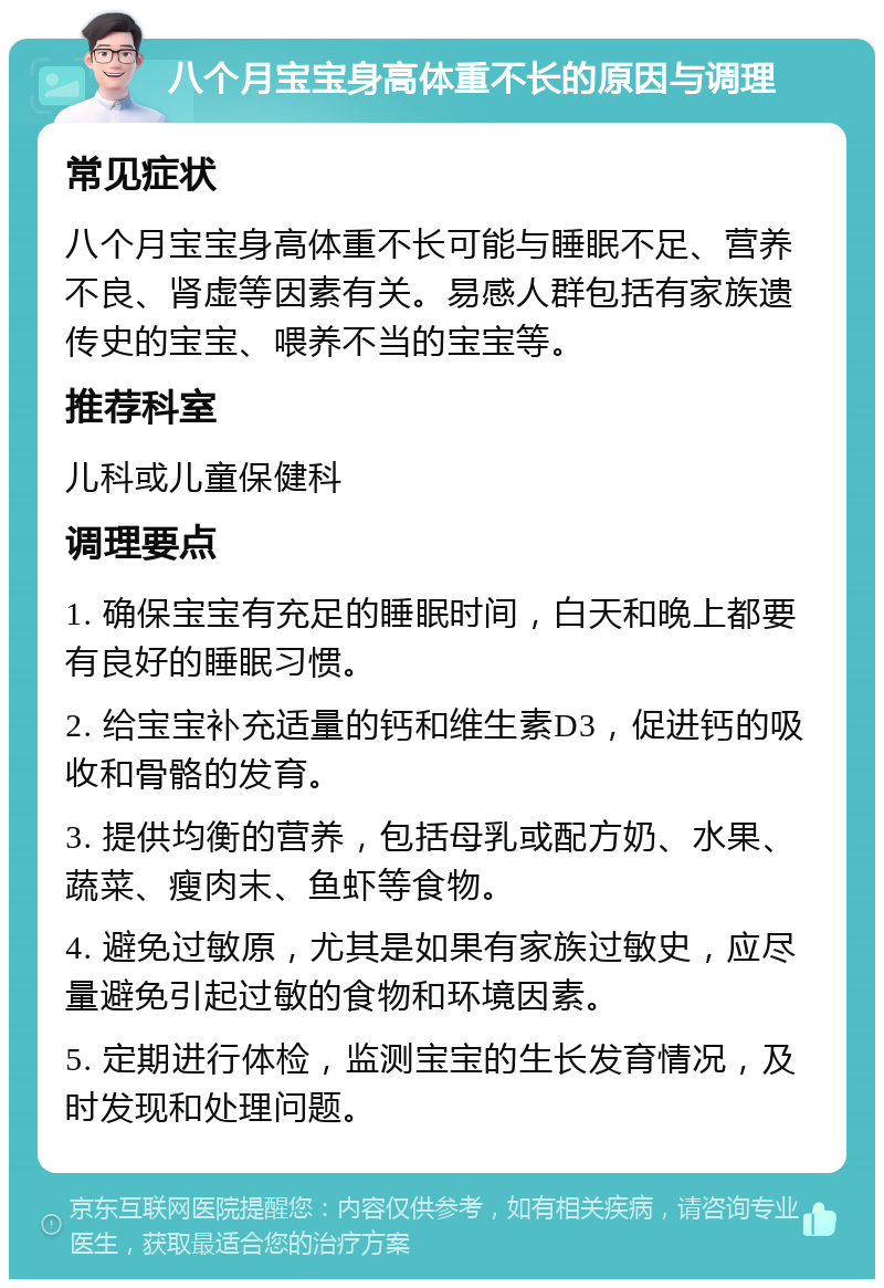 八个月宝宝身高体重不长的原因与调理 常见症状 八个月宝宝身高体重不长可能与睡眠不足、营养不良、肾虚等因素有关。易感人群包括有家族遗传史的宝宝、喂养不当的宝宝等。 推荐科室 儿科或儿童保健科 调理要点 1. 确保宝宝有充足的睡眠时间，白天和晚上都要有良好的睡眠习惯。 2. 给宝宝补充适量的钙和维生素D3，促进钙的吸收和骨骼的发育。 3. 提供均衡的营养，包括母乳或配方奶、水果、蔬菜、瘦肉末、鱼虾等食物。 4. 避免过敏原，尤其是如果有家族过敏史，应尽量避免引起过敏的食物和环境因素。 5. 定期进行体检，监测宝宝的生长发育情况，及时发现和处理问题。