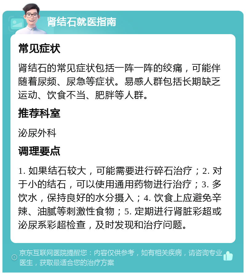 肾结石就医指南 常见症状 肾结石的常见症状包括一阵一阵的绞痛，可能伴随着尿频、尿急等症状。易感人群包括长期缺乏运动、饮食不当、肥胖等人群。 推荐科室 泌尿外科 调理要点 1. 如果结石较大，可能需要进行碎石治疗；2. 对于小的结石，可以使用通用药物进行治疗；3. 多饮水，保持良好的水分摄入；4. 饮食上应避免辛辣、油腻等刺激性食物；5. 定期进行肾脏彩超或泌尿系彩超检查，及时发现和治疗问题。