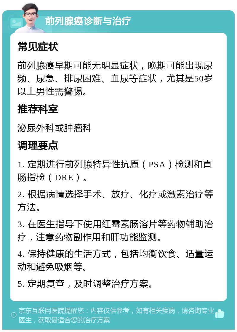 前列腺癌诊断与治疗 常见症状 前列腺癌早期可能无明显症状，晚期可能出现尿频、尿急、排尿困难、血尿等症状，尤其是50岁以上男性需警惕。 推荐科室 泌尿外科或肿瘤科 调理要点 1. 定期进行前列腺特异性抗原（PSA）检测和直肠指检（DRE）。 2. 根据病情选择手术、放疗、化疗或激素治疗等方法。 3. 在医生指导下使用红霉素肠溶片等药物辅助治疗，注意药物副作用和肝功能监测。 4. 保持健康的生活方式，包括均衡饮食、适量运动和避免吸烟等。 5. 定期复查，及时调整治疗方案。