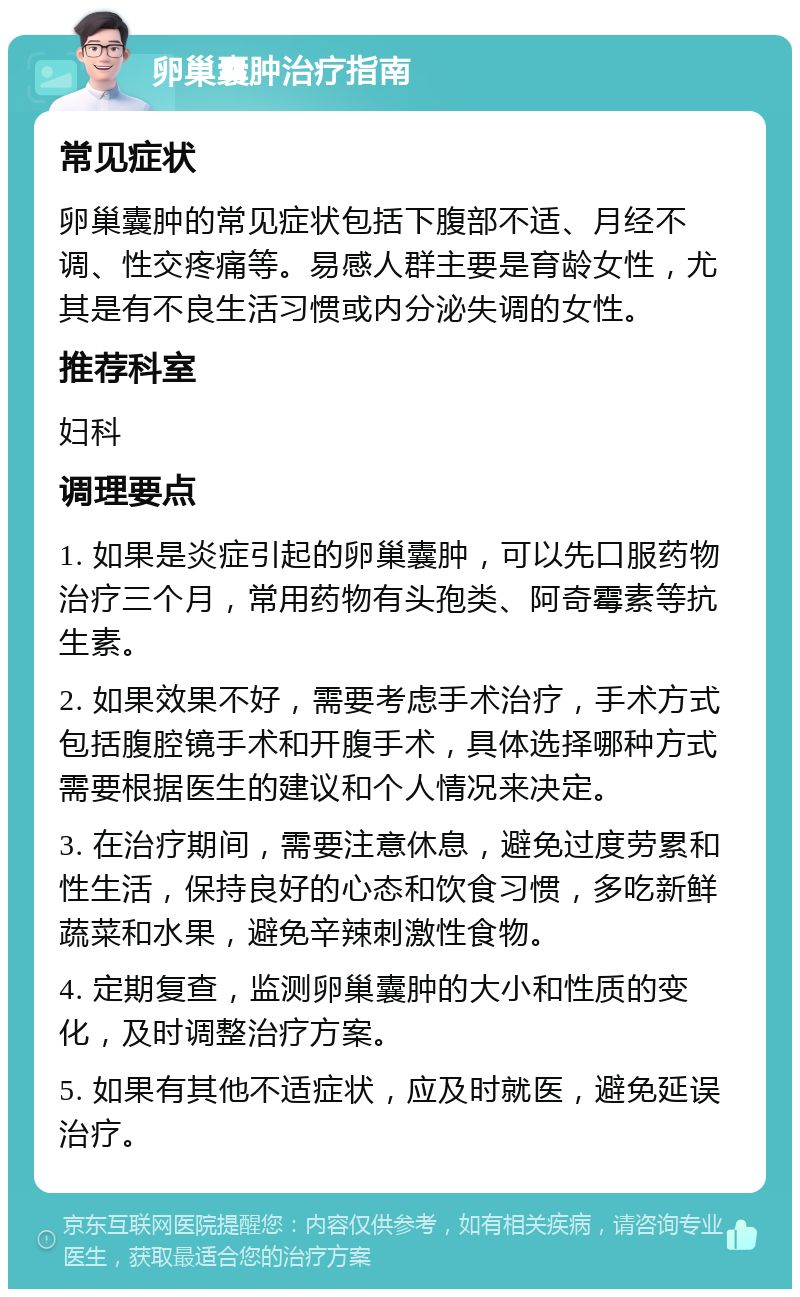 卵巢囊肿治疗指南 常见症状 卵巢囊肿的常见症状包括下腹部不适、月经不调、性交疼痛等。易感人群主要是育龄女性，尤其是有不良生活习惯或内分泌失调的女性。 推荐科室 妇科 调理要点 1. 如果是炎症引起的卵巢囊肿，可以先口服药物治疗三个月，常用药物有头孢类、阿奇霉素等抗生素。 2. 如果效果不好，需要考虑手术治疗，手术方式包括腹腔镜手术和开腹手术，具体选择哪种方式需要根据医生的建议和个人情况来决定。 3. 在治疗期间，需要注意休息，避免过度劳累和性生活，保持良好的心态和饮食习惯，多吃新鲜蔬菜和水果，避免辛辣刺激性食物。 4. 定期复查，监测卵巢囊肿的大小和性质的变化，及时调整治疗方案。 5. 如果有其他不适症状，应及时就医，避免延误治疗。