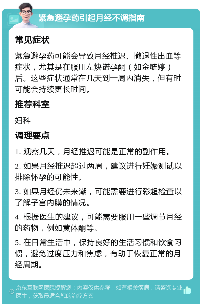 紧急避孕药引起月经不调指南 常见症状 紧急避孕药可能会导致月经推迟、撤退性出血等症状，尤其是在服用左炔诺孕酮（如金毓婷）后。这些症状通常在几天到一周内消失，但有时可能会持续更长时间。 推荐科室 妇科 调理要点 1. 观察几天，月经推迟可能是正常的副作用。 2. 如果月经推迟超过两周，建议进行妊娠测试以排除怀孕的可能性。 3. 如果月经仍未来潮，可能需要进行彩超检查以了解子宫内膜的情况。 4. 根据医生的建议，可能需要服用一些调节月经的药物，例如黄体酮等。 5. 在日常生活中，保持良好的生活习惯和饮食习惯，避免过度压力和焦虑，有助于恢复正常的月经周期。