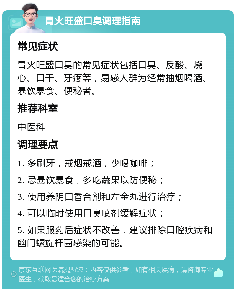 胃火旺盛口臭调理指南 常见症状 胃火旺盛口臭的常见症状包括口臭、反酸、烧心、口干、牙疼等，易感人群为经常抽烟喝酒、暴饮暴食、便秘者。 推荐科室 中医科 调理要点 1. 多刷牙，戒烟戒酒，少喝咖啡； 2. 忌暴饮暴食，多吃蔬果以防便秘； 3. 使用养阴口香合剂和左金丸进行治疗； 4. 可以临时使用口臭喷剂缓解症状； 5. 如果服药后症状不改善，建议排除口腔疾病和幽门螺旋杆菌感染的可能。