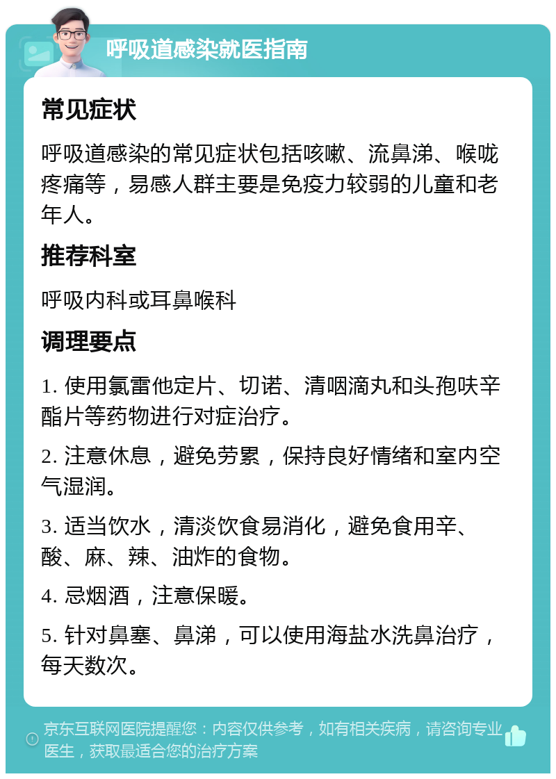 呼吸道感染就医指南 常见症状 呼吸道感染的常见症状包括咳嗽、流鼻涕、喉咙疼痛等，易感人群主要是免疫力较弱的儿童和老年人。 推荐科室 呼吸内科或耳鼻喉科 调理要点 1. 使用氯雷他定片、切诺、清咽滴丸和头孢呋辛酯片等药物进行对症治疗。 2. 注意休息，避免劳累，保持良好情绪和室内空气湿润。 3. 适当饮水，清淡饮食易消化，避免食用辛、酸、麻、辣、油炸的食物。 4. 忌烟酒，注意保暖。 5. 针对鼻塞、鼻涕，可以使用海盐水洗鼻治疗，每天数次。