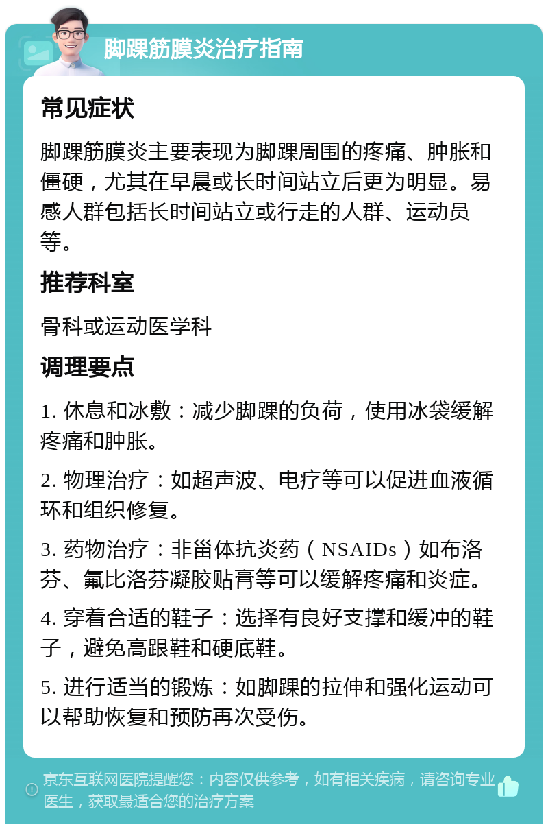 脚踝筋膜炎治疗指南 常见症状 脚踝筋膜炎主要表现为脚踝周围的疼痛、肿胀和僵硬，尤其在早晨或长时间站立后更为明显。易感人群包括长时间站立或行走的人群、运动员等。 推荐科室 骨科或运动医学科 调理要点 1. 休息和冰敷：减少脚踝的负荷，使用冰袋缓解疼痛和肿胀。 2. 物理治疗：如超声波、电疗等可以促进血液循环和组织修复。 3. 药物治疗：非甾体抗炎药（NSAIDs）如布洛芬、氟比洛芬凝胶贴膏等可以缓解疼痛和炎症。 4. 穿着合适的鞋子：选择有良好支撑和缓冲的鞋子，避免高跟鞋和硬底鞋。 5. 进行适当的锻炼：如脚踝的拉伸和强化运动可以帮助恢复和预防再次受伤。