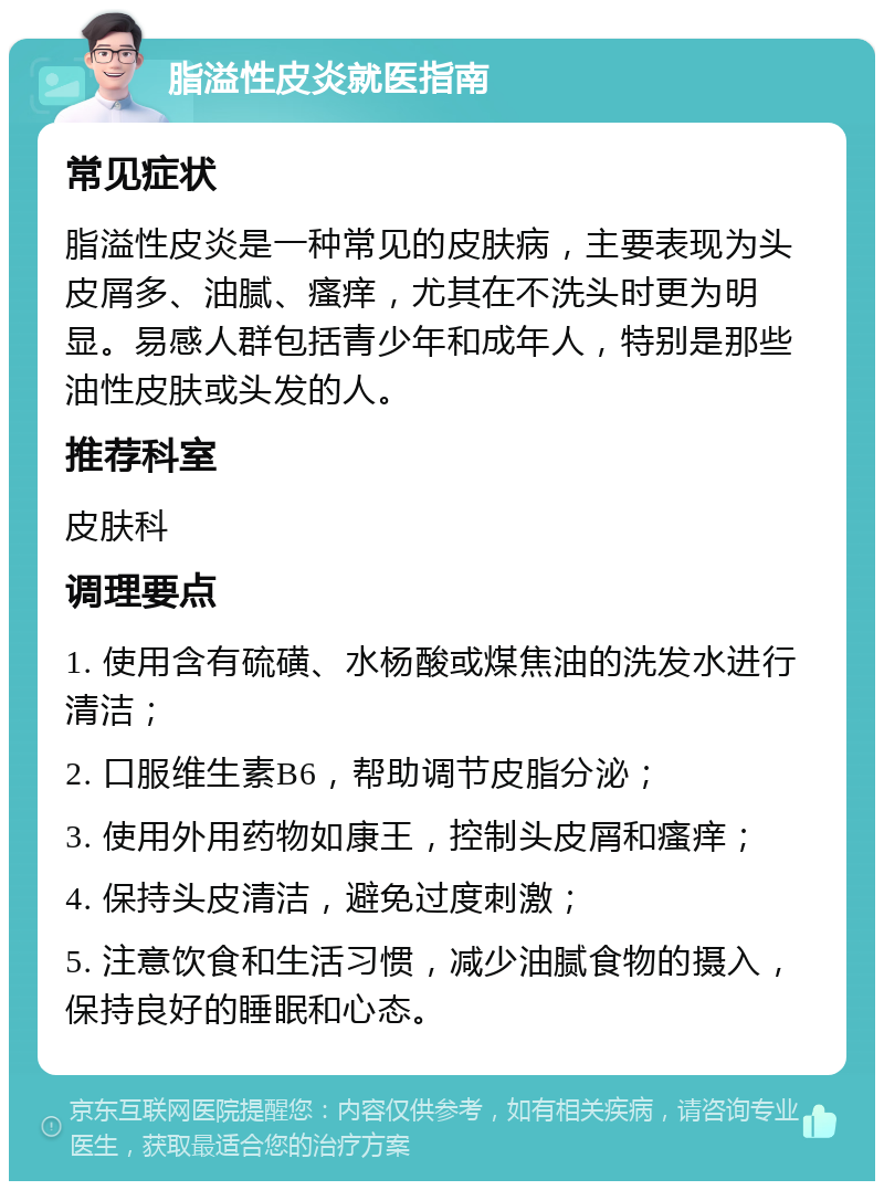 脂溢性皮炎就医指南 常见症状 脂溢性皮炎是一种常见的皮肤病，主要表现为头皮屑多、油腻、瘙痒，尤其在不洗头时更为明显。易感人群包括青少年和成年人，特别是那些油性皮肤或头发的人。 推荐科室 皮肤科 调理要点 1. 使用含有硫磺、水杨酸或煤焦油的洗发水进行清洁； 2. 口服维生素B6，帮助调节皮脂分泌； 3. 使用外用药物如康王，控制头皮屑和瘙痒； 4. 保持头皮清洁，避免过度刺激； 5. 注意饮食和生活习惯，减少油腻食物的摄入，保持良好的睡眠和心态。