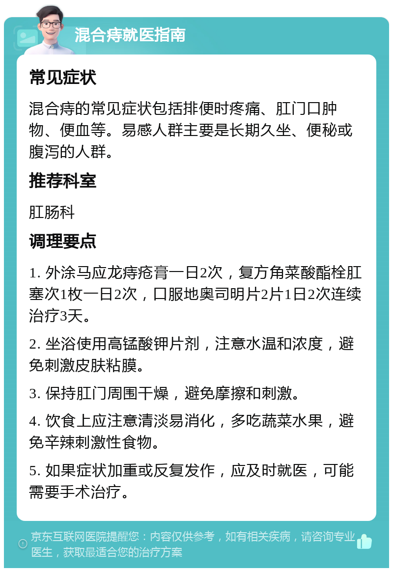 混合痔就医指南 常见症状 混合痔的常见症状包括排便时疼痛、肛门口肿物、便血等。易感人群主要是长期久坐、便秘或腹泻的人群。 推荐科室 肛肠科 调理要点 1. 外涂马应龙痔疮膏一日2次，复方角菜酸酯栓肛塞次1枚一日2次，口服地奥司明片2片1日2次连续治疗3天。 2. 坐浴使用高锰酸钾片剂，注意水温和浓度，避免刺激皮肤粘膜。 3. 保持肛门周围干燥，避免摩擦和刺激。 4. 饮食上应注意清淡易消化，多吃蔬菜水果，避免辛辣刺激性食物。 5. 如果症状加重或反复发作，应及时就医，可能需要手术治疗。