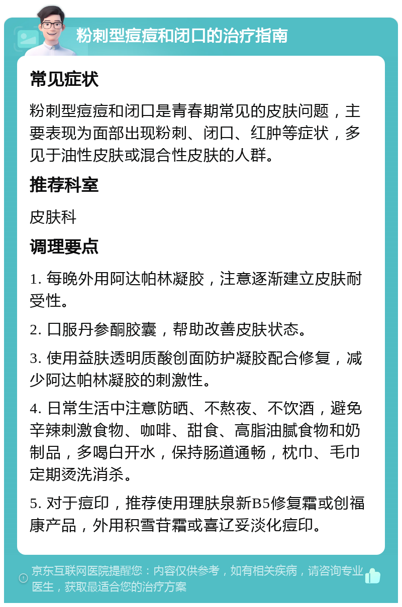 粉刺型痘痘和闭口的治疗指南 常见症状 粉刺型痘痘和闭口是青春期常见的皮肤问题，主要表现为面部出现粉刺、闭口、红肿等症状，多见于油性皮肤或混合性皮肤的人群。 推荐科室 皮肤科 调理要点 1. 每晚外用阿达帕林凝胶，注意逐渐建立皮肤耐受性。 2. 口服丹参酮胶囊，帮助改善皮肤状态。 3. 使用益肤透明质酸创面防护凝胶配合修复，减少阿达帕林凝胶的刺激性。 4. 日常生活中注意防晒、不熬夜、不饮酒，避免辛辣刺激食物、咖啡、甜食、高脂油腻食物和奶制品，多喝白开水，保持肠道通畅，枕巾、毛巾定期烫洗消杀。 5. 对于痘印，推荐使用理肤泉新B5修复霜或创福康产品，外用积雪苷霜或喜辽妥淡化痘印。