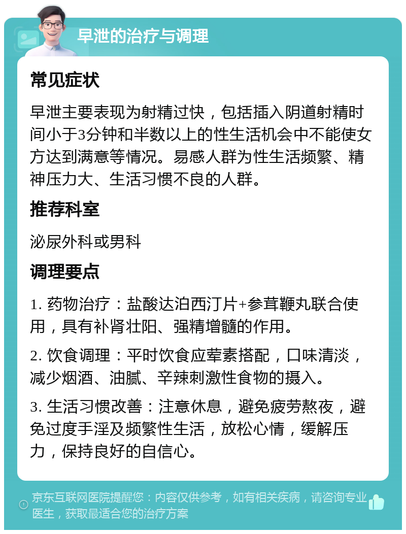 早泄的治疗与调理 常见症状 早泄主要表现为射精过快，包括插入阴道射精时间小于3分钟和半数以上的性生活机会中不能使女方达到满意等情况。易感人群为性生活频繁、精神压力大、生活习惯不良的人群。 推荐科室 泌尿外科或男科 调理要点 1. 药物治疗：盐酸达泊西汀片+参茸鞭丸联合使用，具有补肾壮阳、强精增髓的作用。 2. 饮食调理：平时饮食应荤素搭配，口味清淡，减少烟酒、油腻、辛辣刺激性食物的摄入。 3. 生活习惯改善：注意休息，避免疲劳熬夜，避免过度手淫及频繁性生活，放松心情，缓解压力，保持良好的自信心。