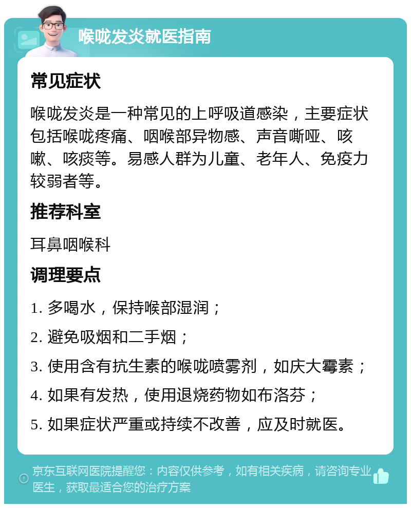 喉咙发炎就医指南 常见症状 喉咙发炎是一种常见的上呼吸道感染，主要症状包括喉咙疼痛、咽喉部异物感、声音嘶哑、咳嗽、咳痰等。易感人群为儿童、老年人、免疫力较弱者等。 推荐科室 耳鼻咽喉科 调理要点 1. 多喝水，保持喉部湿润； 2. 避免吸烟和二手烟； 3. 使用含有抗生素的喉咙喷雾剂，如庆大霉素； 4. 如果有发热，使用退烧药物如布洛芬； 5. 如果症状严重或持续不改善，应及时就医。