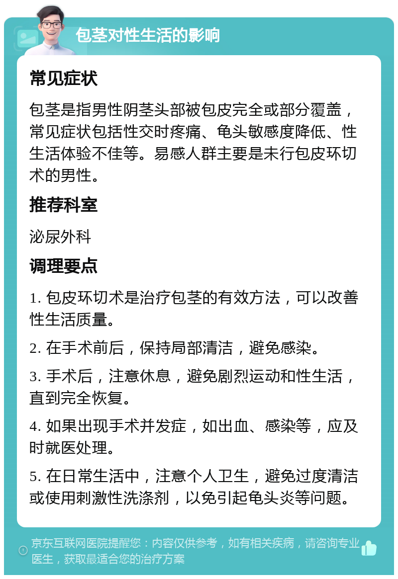 包茎对性生活的影响 常见症状 包茎是指男性阴茎头部被包皮完全或部分覆盖，常见症状包括性交时疼痛、龟头敏感度降低、性生活体验不佳等。易感人群主要是未行包皮环切术的男性。 推荐科室 泌尿外科 调理要点 1. 包皮环切术是治疗包茎的有效方法，可以改善性生活质量。 2. 在手术前后，保持局部清洁，避免感染。 3. 手术后，注意休息，避免剧烈运动和性生活，直到完全恢复。 4. 如果出现手术并发症，如出血、感染等，应及时就医处理。 5. 在日常生活中，注意个人卫生，避免过度清洁或使用刺激性洗涤剂，以免引起龟头炎等问题。