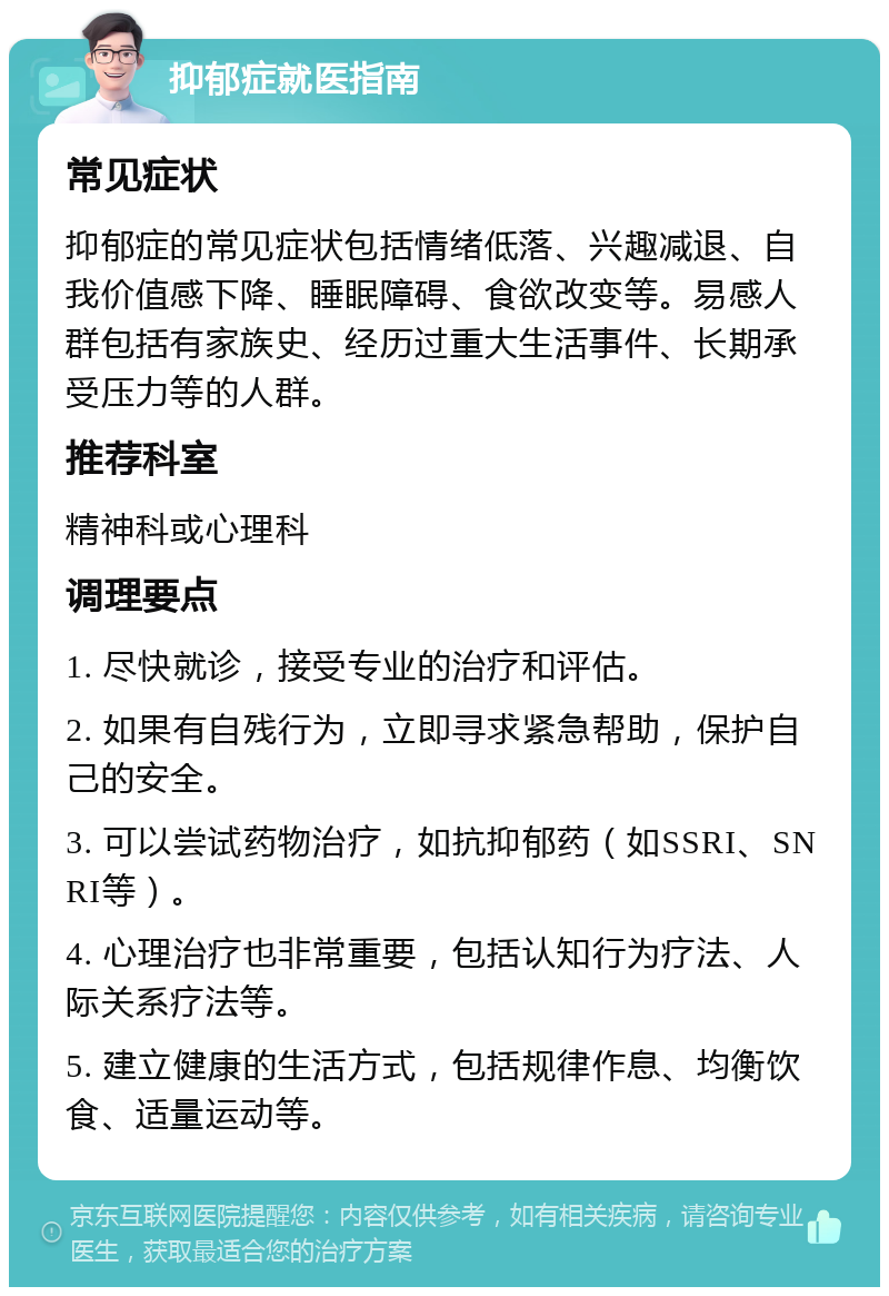 抑郁症就医指南 常见症状 抑郁症的常见症状包括情绪低落、兴趣减退、自我价值感下降、睡眠障碍、食欲改变等。易感人群包括有家族史、经历过重大生活事件、长期承受压力等的人群。 推荐科室 精神科或心理科 调理要点 1. 尽快就诊，接受专业的治疗和评估。 2. 如果有自残行为，立即寻求紧急帮助，保护自己的安全。 3. 可以尝试药物治疗，如抗抑郁药（如SSRI、SNRI等）。 4. 心理治疗也非常重要，包括认知行为疗法、人际关系疗法等。 5. 建立健康的生活方式，包括规律作息、均衡饮食、适量运动等。