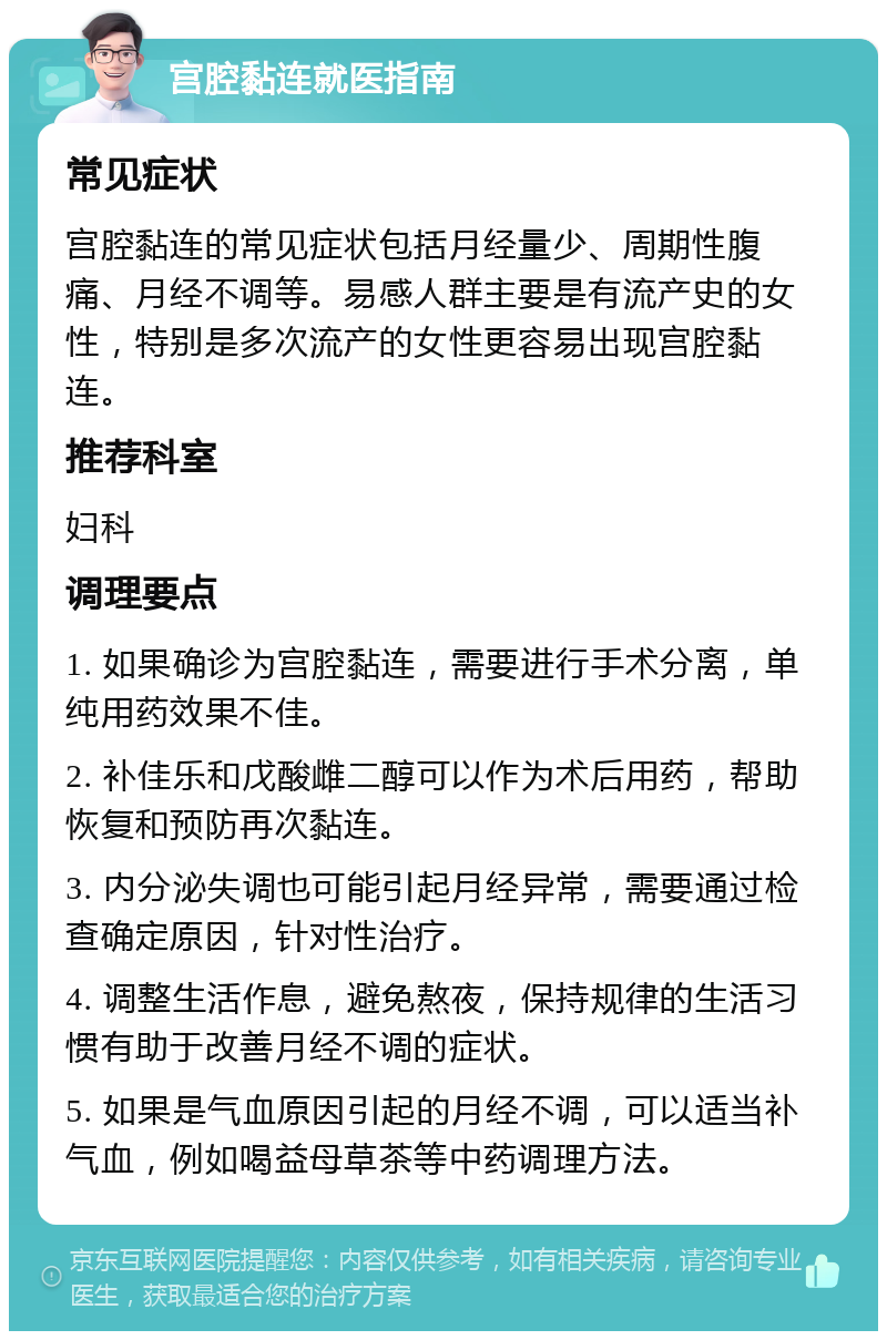 宫腔黏连就医指南 常见症状 宫腔黏连的常见症状包括月经量少、周期性腹痛、月经不调等。易感人群主要是有流产史的女性，特别是多次流产的女性更容易出现宫腔黏连。 推荐科室 妇科 调理要点 1. 如果确诊为宫腔黏连，需要进行手术分离，单纯用药效果不佳。 2. 补佳乐和戊酸雌二醇可以作为术后用药，帮助恢复和预防再次黏连。 3. 内分泌失调也可能引起月经异常，需要通过检查确定原因，针对性治疗。 4. 调整生活作息，避免熬夜，保持规律的生活习惯有助于改善月经不调的症状。 5. 如果是气血原因引起的月经不调，可以适当补气血，例如喝益母草茶等中药调理方法。