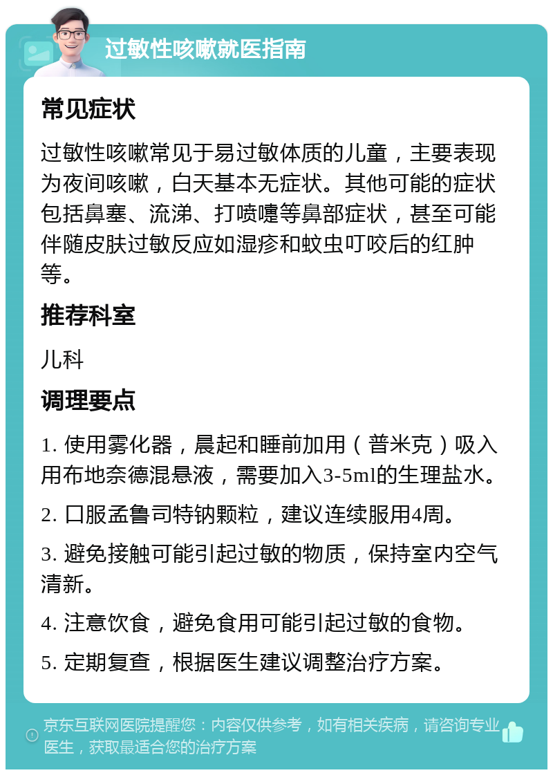 过敏性咳嗽就医指南 常见症状 过敏性咳嗽常见于易过敏体质的儿童，主要表现为夜间咳嗽，白天基本无症状。其他可能的症状包括鼻塞、流涕、打喷嚏等鼻部症状，甚至可能伴随皮肤过敏反应如湿疹和蚊虫叮咬后的红肿等。 推荐科室 儿科 调理要点 1. 使用雾化器，晨起和睡前加用（普米克）吸入用布地奈德混悬液，需要加入3-5ml的生理盐水。 2. 口服孟鲁司特钠颗粒，建议连续服用4周。 3. 避免接触可能引起过敏的物质，保持室内空气清新。 4. 注意饮食，避免食用可能引起过敏的食物。 5. 定期复查，根据医生建议调整治疗方案。