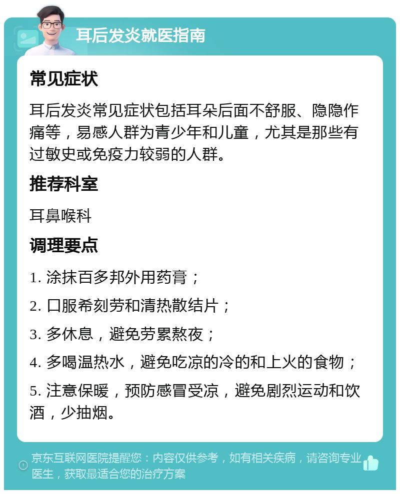 耳后发炎就医指南 常见症状 耳后发炎常见症状包括耳朵后面不舒服、隐隐作痛等，易感人群为青少年和儿童，尤其是那些有过敏史或免疫力较弱的人群。 推荐科室 耳鼻喉科 调理要点 1. 涂抹百多邦外用药膏； 2. 口服希刻劳和清热散结片； 3. 多休息，避免劳累熬夜； 4. 多喝温热水，避免吃凉的冷的和上火的食物； 5. 注意保暖，预防感冒受凉，避免剧烈运动和饮酒，少抽烟。