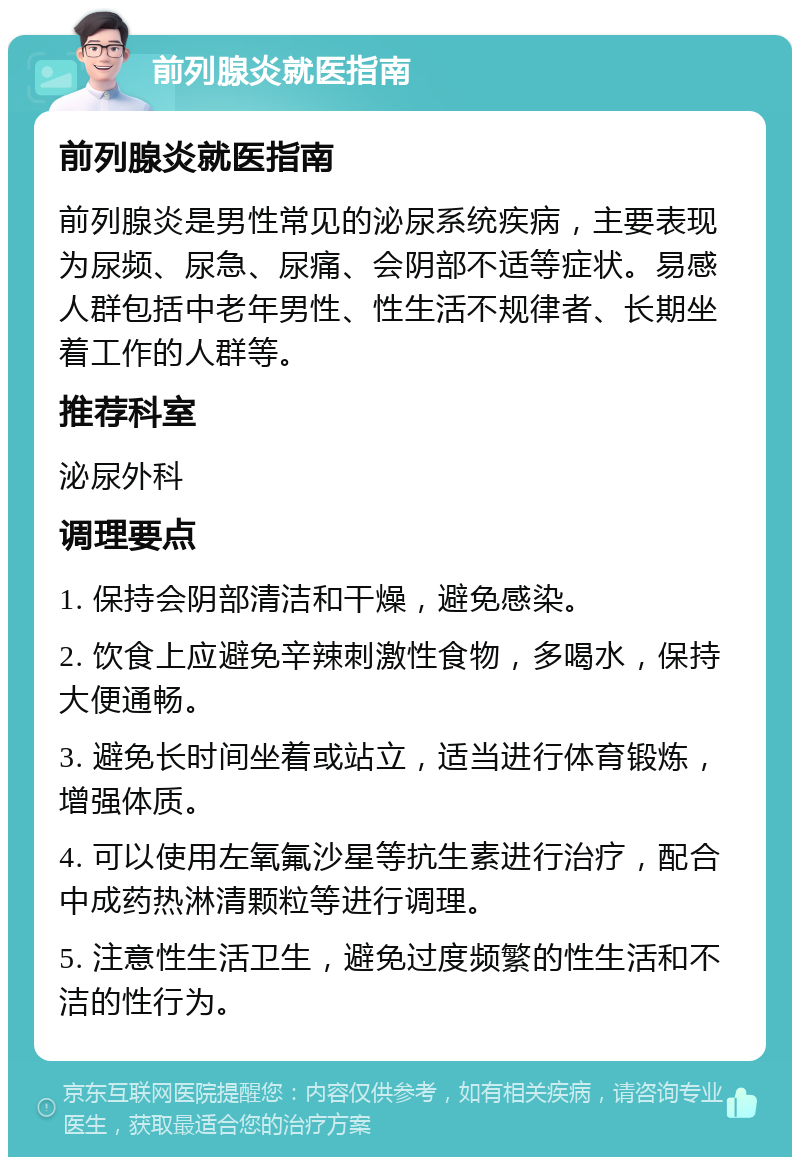 前列腺炎就医指南 前列腺炎就医指南 前列腺炎是男性常见的泌尿系统疾病，主要表现为尿频、尿急、尿痛、会阴部不适等症状。易感人群包括中老年男性、性生活不规律者、长期坐着工作的人群等。 推荐科室 泌尿外科 调理要点 1. 保持会阴部清洁和干燥，避免感染。 2. 饮食上应避免辛辣刺激性食物，多喝水，保持大便通畅。 3. 避免长时间坐着或站立，适当进行体育锻炼，增强体质。 4. 可以使用左氧氟沙星等抗生素进行治疗，配合中成药热淋清颗粒等进行调理。 5. 注意性生活卫生，避免过度频繁的性生活和不洁的性行为。