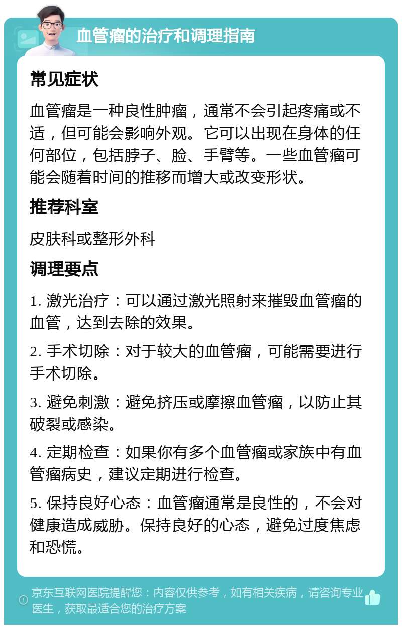 血管瘤的治疗和调理指南 常见症状 血管瘤是一种良性肿瘤，通常不会引起疼痛或不适，但可能会影响外观。它可以出现在身体的任何部位，包括脖子、脸、手臂等。一些血管瘤可能会随着时间的推移而增大或改变形状。 推荐科室 皮肤科或整形外科 调理要点 1. 激光治疗：可以通过激光照射来摧毁血管瘤的血管，达到去除的效果。 2. 手术切除：对于较大的血管瘤，可能需要进行手术切除。 3. 避免刺激：避免挤压或摩擦血管瘤，以防止其破裂或感染。 4. 定期检查：如果你有多个血管瘤或家族中有血管瘤病史，建议定期进行检查。 5. 保持良好心态：血管瘤通常是良性的，不会对健康造成威胁。保持良好的心态，避免过度焦虑和恐慌。