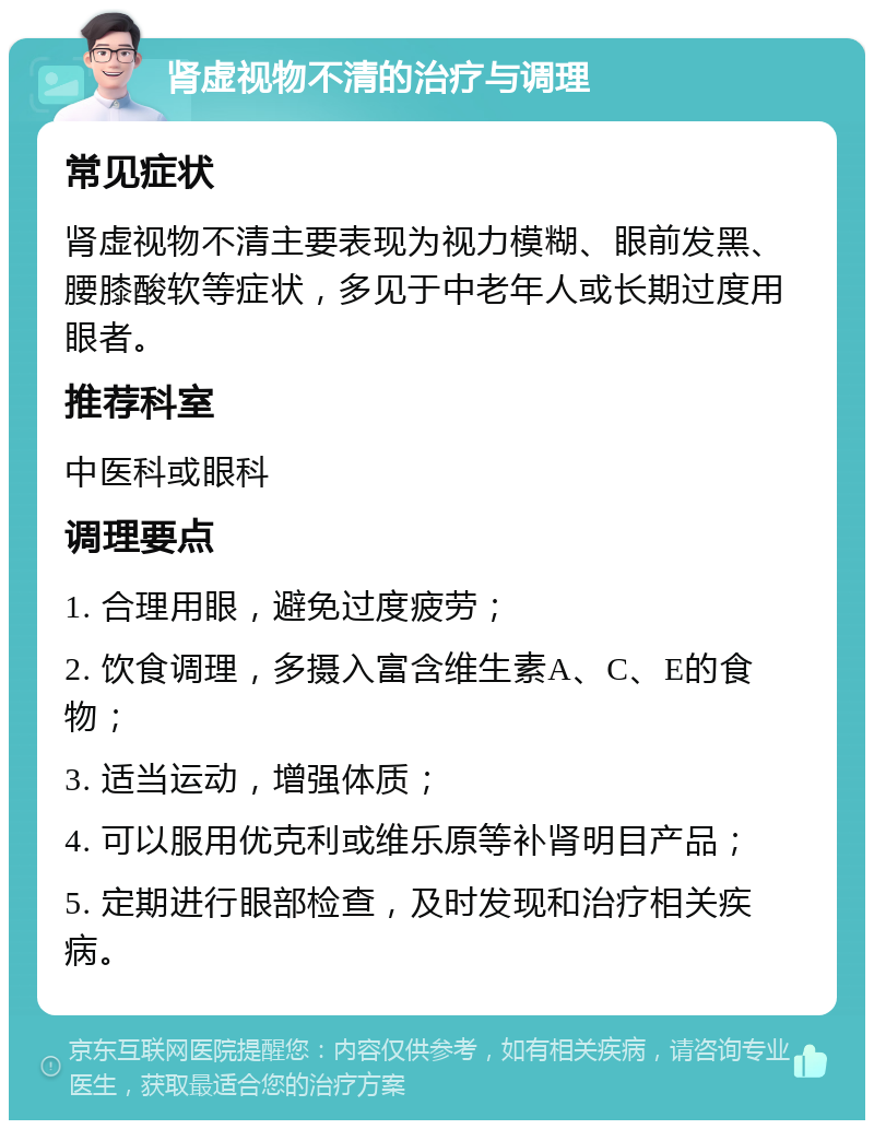 肾虚视物不清的治疗与调理 常见症状 肾虚视物不清主要表现为视力模糊、眼前发黑、腰膝酸软等症状，多见于中老年人或长期过度用眼者。 推荐科室 中医科或眼科 调理要点 1. 合理用眼，避免过度疲劳； 2. 饮食调理，多摄入富含维生素A、C、E的食物； 3. 适当运动，增强体质； 4. 可以服用优克利或维乐原等补肾明目产品； 5. 定期进行眼部检查，及时发现和治疗相关疾病。