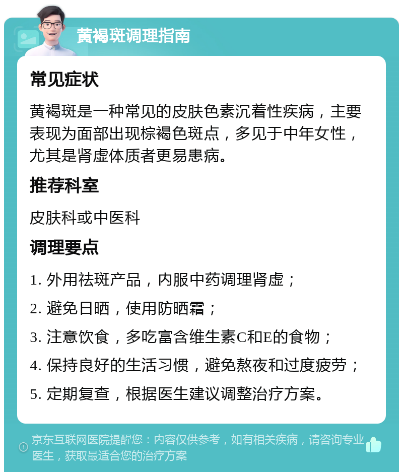 黄褐斑调理指南 常见症状 黄褐斑是一种常见的皮肤色素沉着性疾病，主要表现为面部出现棕褐色斑点，多见于中年女性，尤其是肾虚体质者更易患病。 推荐科室 皮肤科或中医科 调理要点 1. 外用祛斑产品，内服中药调理肾虚； 2. 避免日晒，使用防晒霜； 3. 注意饮食，多吃富含维生素C和E的食物； 4. 保持良好的生活习惯，避免熬夜和过度疲劳； 5. 定期复查，根据医生建议调整治疗方案。