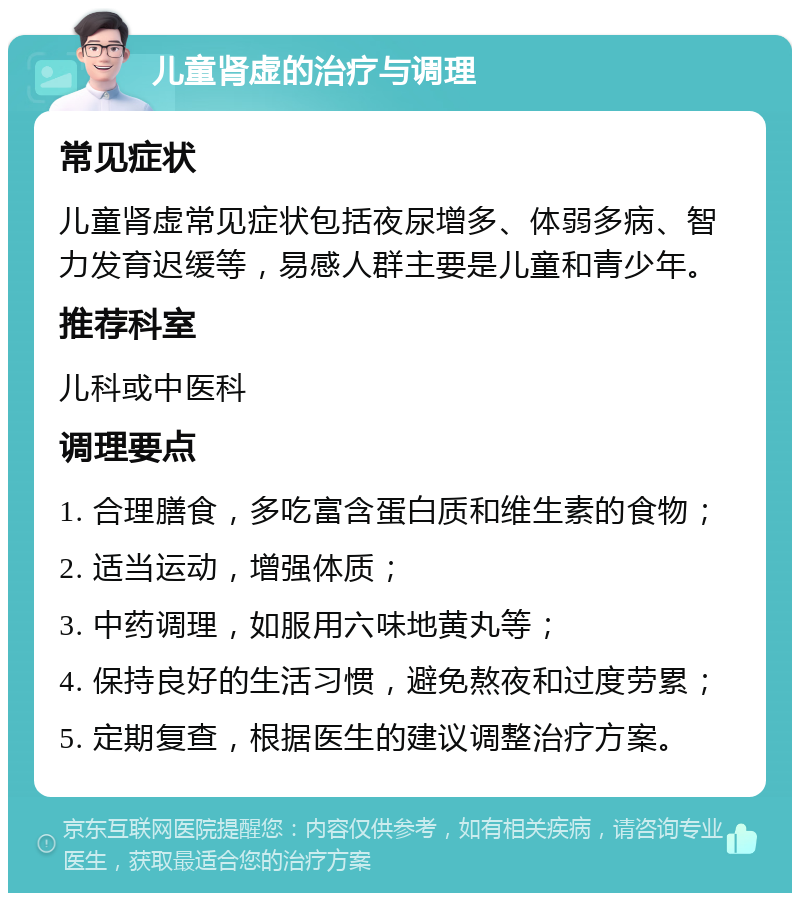 儿童肾虚的治疗与调理 常见症状 儿童肾虚常见症状包括夜尿增多、体弱多病、智力发育迟缓等，易感人群主要是儿童和青少年。 推荐科室 儿科或中医科 调理要点 1. 合理膳食，多吃富含蛋白质和维生素的食物； 2. 适当运动，增强体质； 3. 中药调理，如服用六味地黄丸等； 4. 保持良好的生活习惯，避免熬夜和过度劳累； 5. 定期复查，根据医生的建议调整治疗方案。