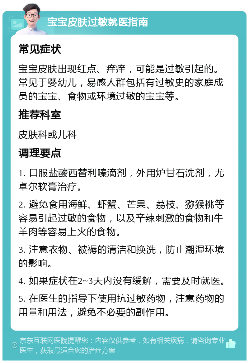 宝宝皮肤过敏就医指南 常见症状 宝宝皮肤出现红点、痒痒，可能是过敏引起的。常见于婴幼儿，易感人群包括有过敏史的家庭成员的宝宝、食物或环境过敏的宝宝等。 推荐科室 皮肤科或儿科 调理要点 1. 口服盐酸西替利嗪滴剂，外用炉甘石洗剂，尤卓尔软膏治疗。 2. 避免食用海鲜、虾蟹、芒果、荔枝、猕猴桃等容易引起过敏的食物，以及辛辣刺激的食物和牛羊肉等容易上火的食物。 3. 注意衣物、被褥的清洁和换洗，防止潮湿环境的影响。 4. 如果症状在2~3天内没有缓解，需要及时就医。 5. 在医生的指导下使用抗过敏药物，注意药物的用量和用法，避免不必要的副作用。