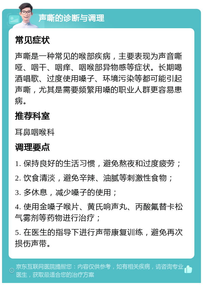 声嘶的诊断与调理 常见症状 声嘶是一种常见的喉部疾病，主要表现为声音嘶哑、咽干、咽痒、咽喉部异物感等症状。长期喝酒唱歌、过度使用嗓子、环境污染等都可能引起声嘶，尤其是需要频繁用嗓的职业人群更容易患病。 推荐科室 耳鼻咽喉科 调理要点 1. 保持良好的生活习惯，避免熬夜和过度疲劳； 2. 饮食清淡，避免辛辣、油腻等刺激性食物； 3. 多休息，减少嗓子的使用； 4. 使用金嗓子喉片、黄氏响声丸、丙酸氟替卡松气雾剂等药物进行治疗； 5. 在医生的指导下进行声带康复训练，避免再次损伤声带。