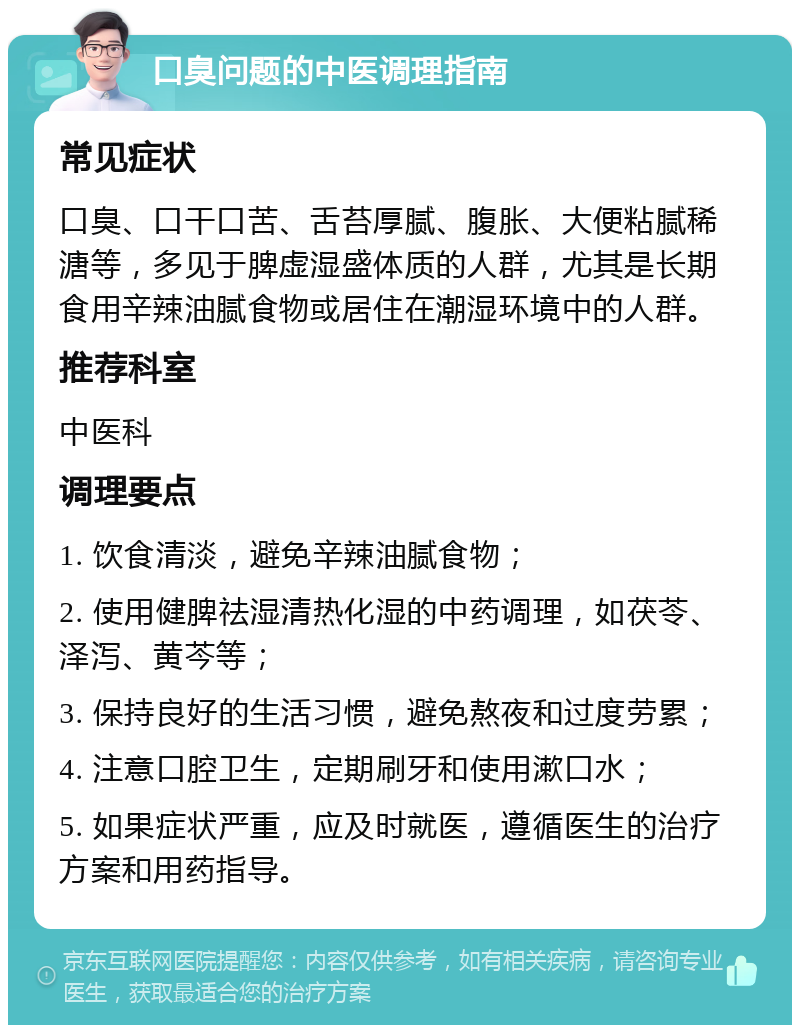 口臭问题的中医调理指南 常见症状 口臭、口干口苦、舌苔厚腻、腹胀、大便粘腻稀溏等，多见于脾虚湿盛体质的人群，尤其是长期食用辛辣油腻食物或居住在潮湿环境中的人群。 推荐科室 中医科 调理要点 1. 饮食清淡，避免辛辣油腻食物； 2. 使用健脾祛湿清热化湿的中药调理，如茯苓、泽泻、黄芩等； 3. 保持良好的生活习惯，避免熬夜和过度劳累； 4. 注意口腔卫生，定期刷牙和使用漱口水； 5. 如果症状严重，应及时就医，遵循医生的治疗方案和用药指导。