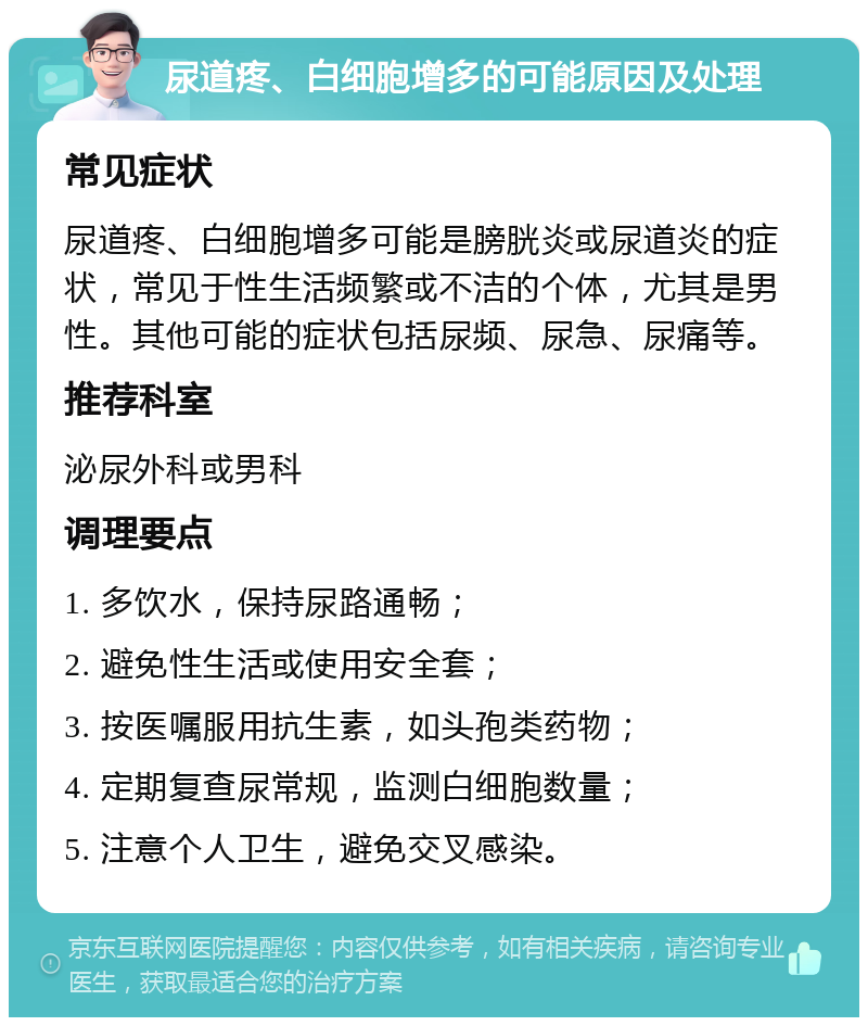 尿道疼、白细胞增多的可能原因及处理 常见症状 尿道疼、白细胞增多可能是膀胱炎或尿道炎的症状，常见于性生活频繁或不洁的个体，尤其是男性。其他可能的症状包括尿频、尿急、尿痛等。 推荐科室 泌尿外科或男科 调理要点 1. 多饮水，保持尿路通畅； 2. 避免性生活或使用安全套； 3. 按医嘱服用抗生素，如头孢类药物； 4. 定期复查尿常规，监测白细胞数量； 5. 注意个人卫生，避免交叉感染。