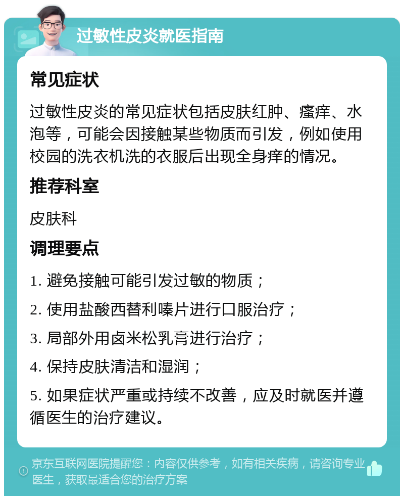 过敏性皮炎就医指南 常见症状 过敏性皮炎的常见症状包括皮肤红肿、瘙痒、水泡等，可能会因接触某些物质而引发，例如使用校园的洗衣机洗的衣服后出现全身痒的情况。 推荐科室 皮肤科 调理要点 1. 避免接触可能引发过敏的物质； 2. 使用盐酸西替利嗪片进行口服治疗； 3. 局部外用卤米松乳膏进行治疗； 4. 保持皮肤清洁和湿润； 5. 如果症状严重或持续不改善，应及时就医并遵循医生的治疗建议。