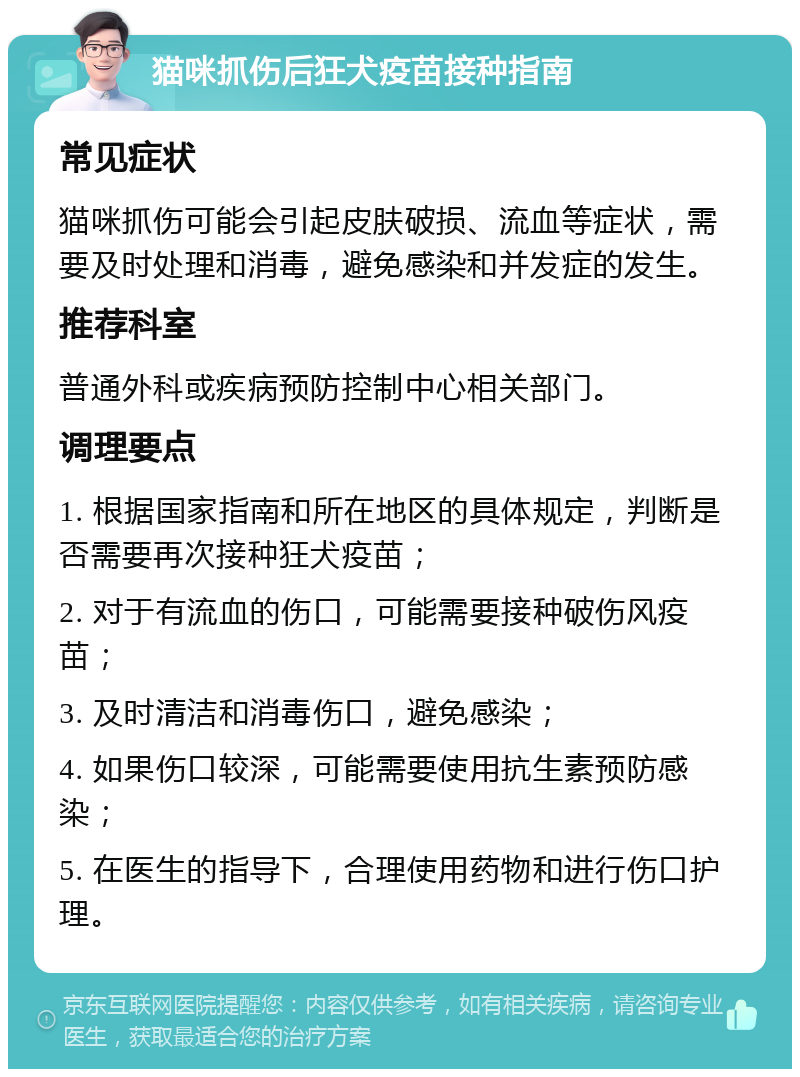 猫咪抓伤后狂犬疫苗接种指南 常见症状 猫咪抓伤可能会引起皮肤破损、流血等症状，需要及时处理和消毒，避免感染和并发症的发生。 推荐科室 普通外科或疾病预防控制中心相关部门。 调理要点 1. 根据国家指南和所在地区的具体规定，判断是否需要再次接种狂犬疫苗； 2. 对于有流血的伤口，可能需要接种破伤风疫苗； 3. 及时清洁和消毒伤口，避免感染； 4. 如果伤口较深，可能需要使用抗生素预防感染； 5. 在医生的指导下，合理使用药物和进行伤口护理。