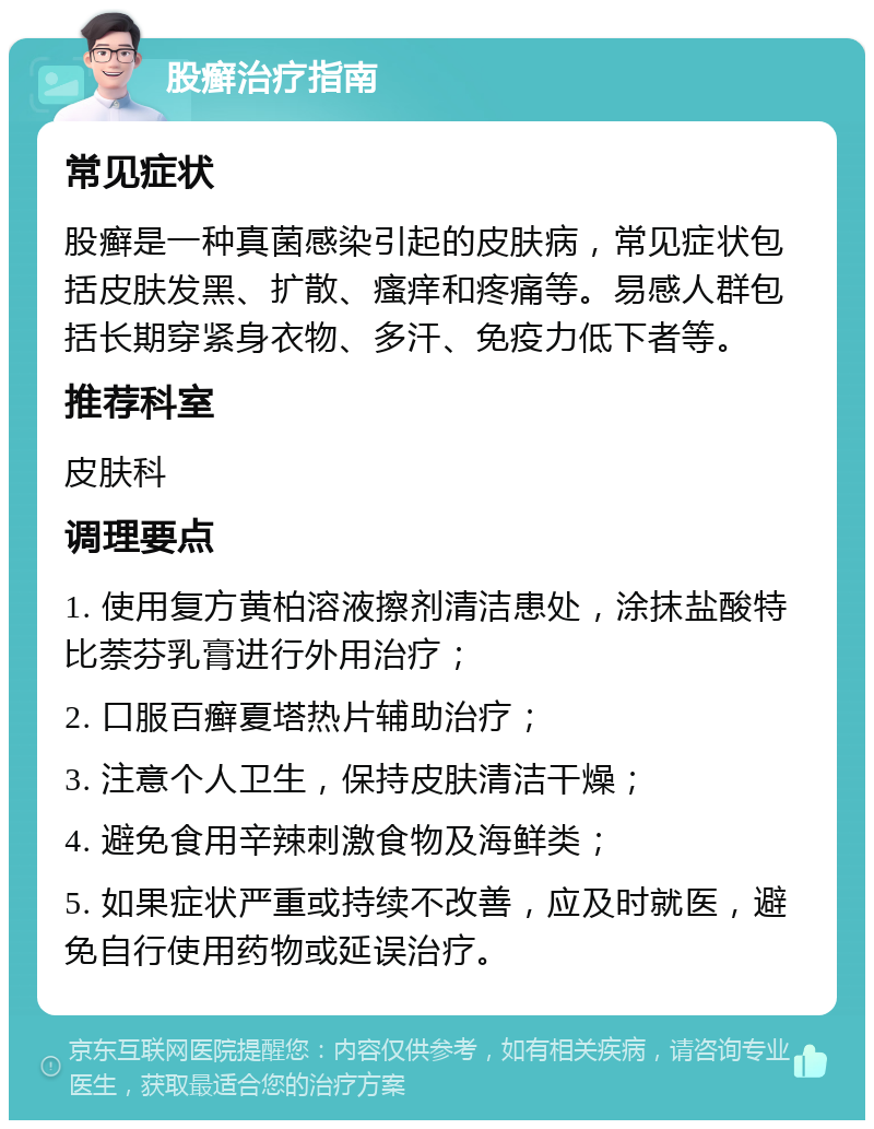 股癣治疗指南 常见症状 股癣是一种真菌感染引起的皮肤病，常见症状包括皮肤发黑、扩散、瘙痒和疼痛等。易感人群包括长期穿紧身衣物、多汗、免疫力低下者等。 推荐科室 皮肤科 调理要点 1. 使用复方黄柏溶液擦剂清洁患处，涂抹盐酸特比萘芬乳膏进行外用治疗； 2. 口服百癣夏塔热片辅助治疗； 3. 注意个人卫生，保持皮肤清洁干燥； 4. 避免食用辛辣刺激食物及海鲜类； 5. 如果症状严重或持续不改善，应及时就医，避免自行使用药物或延误治疗。