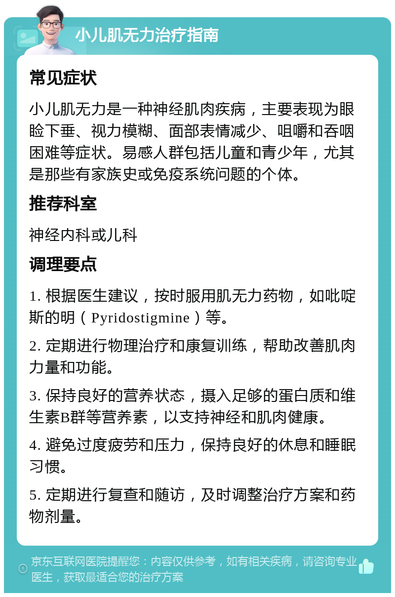 小儿肌无力治疗指南 常见症状 小儿肌无力是一种神经肌肉疾病，主要表现为眼睑下垂、视力模糊、面部表情减少、咀嚼和吞咽困难等症状。易感人群包括儿童和青少年，尤其是那些有家族史或免疫系统问题的个体。 推荐科室 神经内科或儿科 调理要点 1. 根据医生建议，按时服用肌无力药物，如吡啶斯的明（Pyridostigmine）等。 2. 定期进行物理治疗和康复训练，帮助改善肌肉力量和功能。 3. 保持良好的营养状态，摄入足够的蛋白质和维生素B群等营养素，以支持神经和肌肉健康。 4. 避免过度疲劳和压力，保持良好的休息和睡眠习惯。 5. 定期进行复查和随访，及时调整治疗方案和药物剂量。