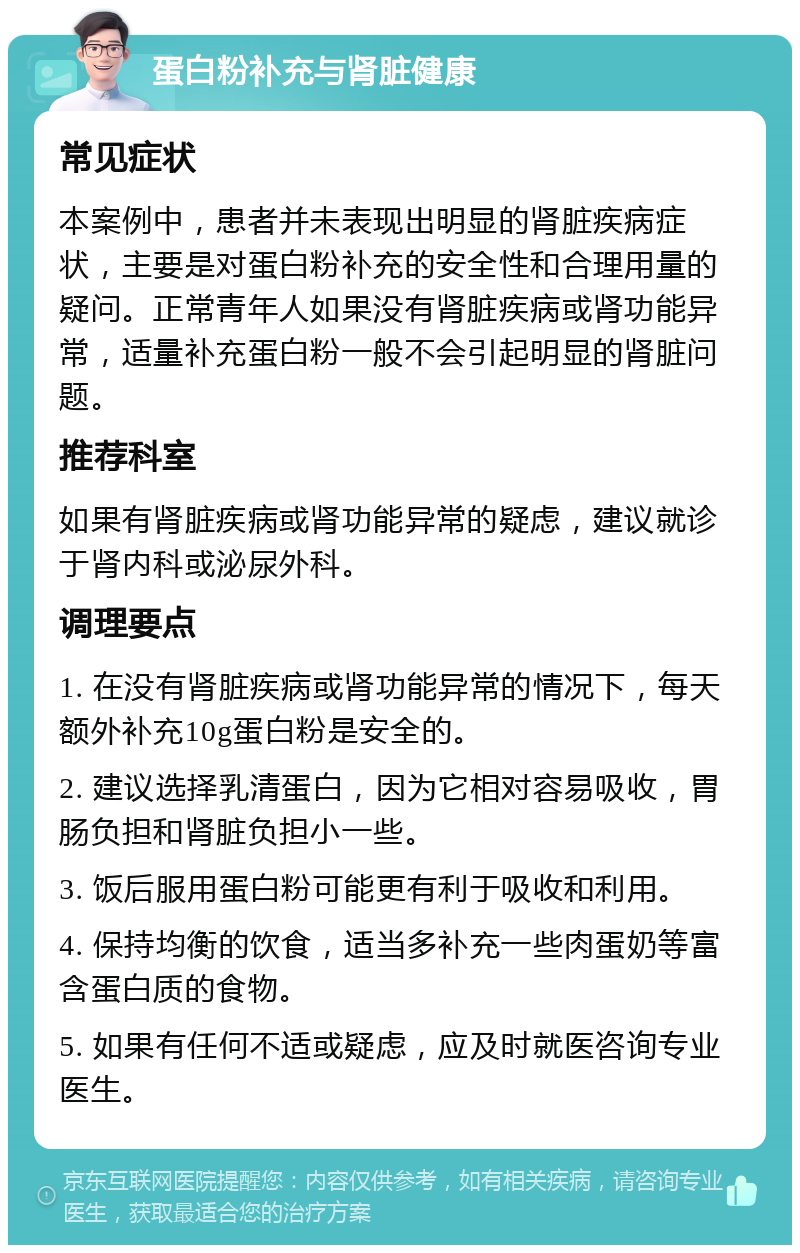 蛋白粉补充与肾脏健康 常见症状 本案例中，患者并未表现出明显的肾脏疾病症状，主要是对蛋白粉补充的安全性和合理用量的疑问。正常青年人如果没有肾脏疾病或肾功能异常，适量补充蛋白粉一般不会引起明显的肾脏问题。 推荐科室 如果有肾脏疾病或肾功能异常的疑虑，建议就诊于肾内科或泌尿外科。 调理要点 1. 在没有肾脏疾病或肾功能异常的情况下，每天额外补充10g蛋白粉是安全的。 2. 建议选择乳清蛋白，因为它相对容易吸收，胃肠负担和肾脏负担小一些。 3. 饭后服用蛋白粉可能更有利于吸收和利用。 4. 保持均衡的饮食，适当多补充一些肉蛋奶等富含蛋白质的食物。 5. 如果有任何不适或疑虑，应及时就医咨询专业医生。