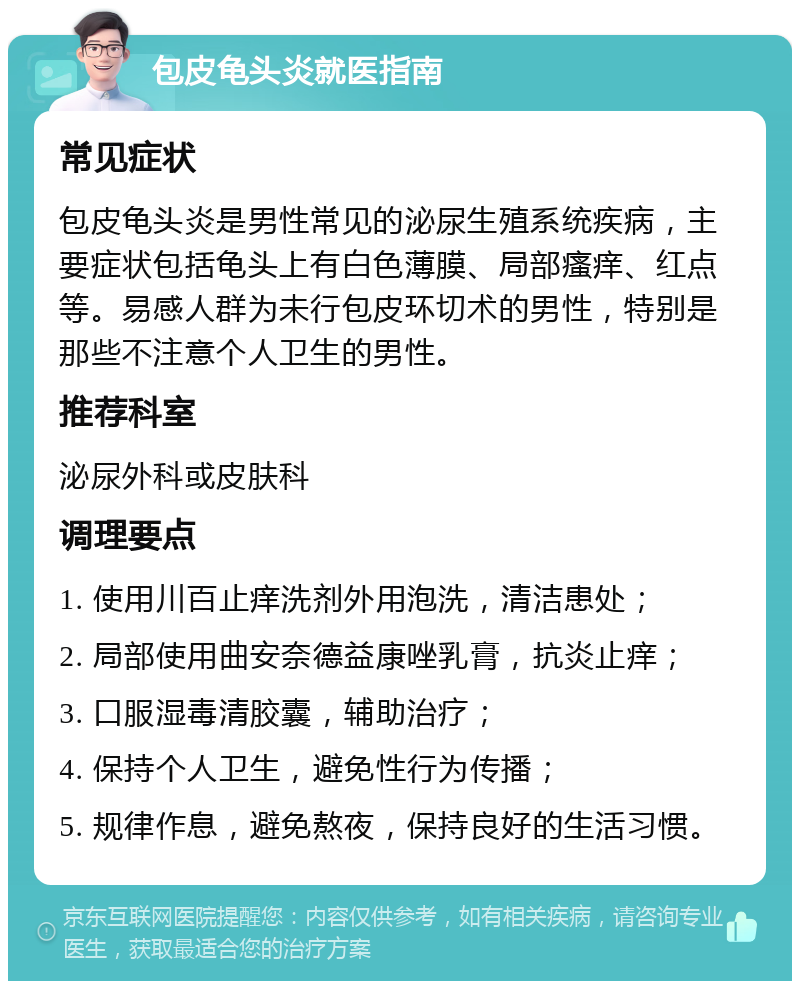 包皮龟头炎就医指南 常见症状 包皮龟头炎是男性常见的泌尿生殖系统疾病，主要症状包括龟头上有白色薄膜、局部瘙痒、红点等。易感人群为未行包皮环切术的男性，特别是那些不注意个人卫生的男性。 推荐科室 泌尿外科或皮肤科 调理要点 1. 使用川百止痒洗剂外用泡洗，清洁患处； 2. 局部使用曲安奈德益康唑乳膏，抗炎止痒； 3. 口服湿毒清胶囊，辅助治疗； 4. 保持个人卫生，避免性行为传播； 5. 规律作息，避免熬夜，保持良好的生活习惯。