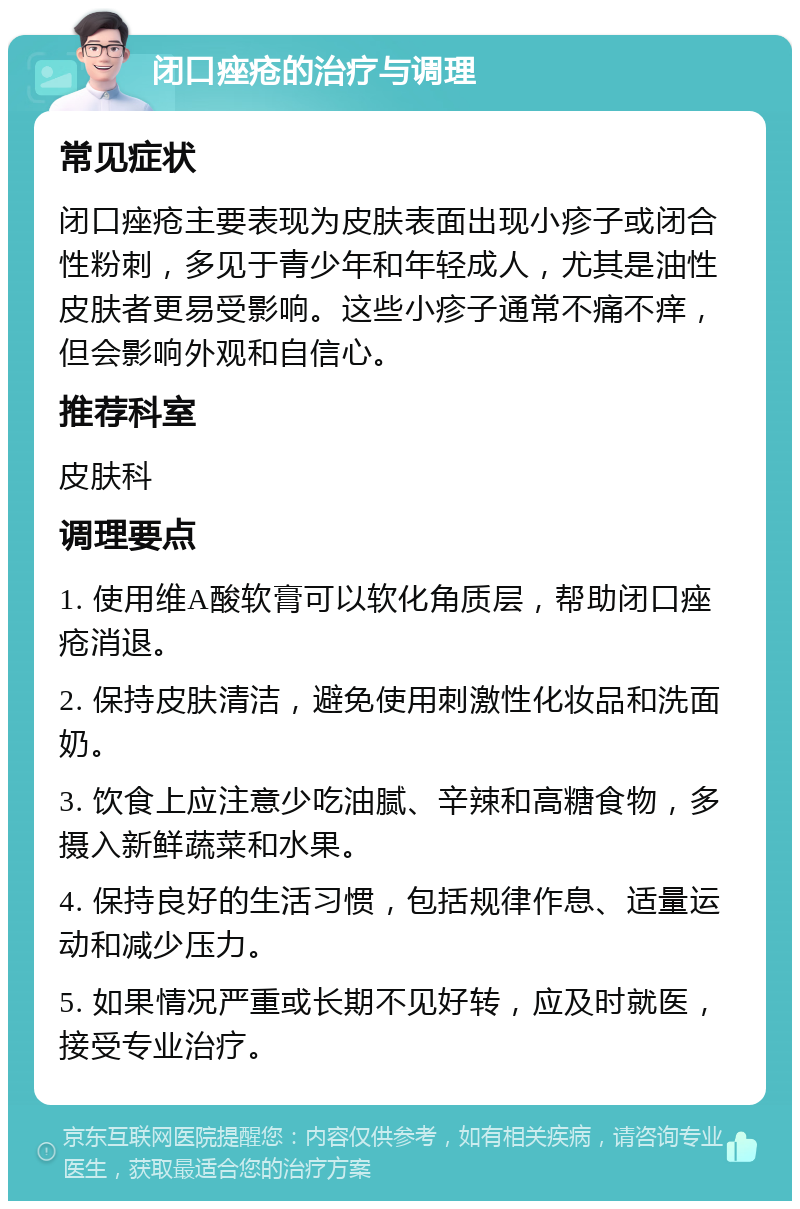 闭口痤疮的治疗与调理 常见症状 闭口痤疮主要表现为皮肤表面出现小疹子或闭合性粉刺，多见于青少年和年轻成人，尤其是油性皮肤者更易受影响。这些小疹子通常不痛不痒，但会影响外观和自信心。 推荐科室 皮肤科 调理要点 1. 使用维A酸软膏可以软化角质层，帮助闭口痤疮消退。 2. 保持皮肤清洁，避免使用刺激性化妆品和洗面奶。 3. 饮食上应注意少吃油腻、辛辣和高糖食物，多摄入新鲜蔬菜和水果。 4. 保持良好的生活习惯，包括规律作息、适量运动和减少压力。 5. 如果情况严重或长期不见好转，应及时就医，接受专业治疗。