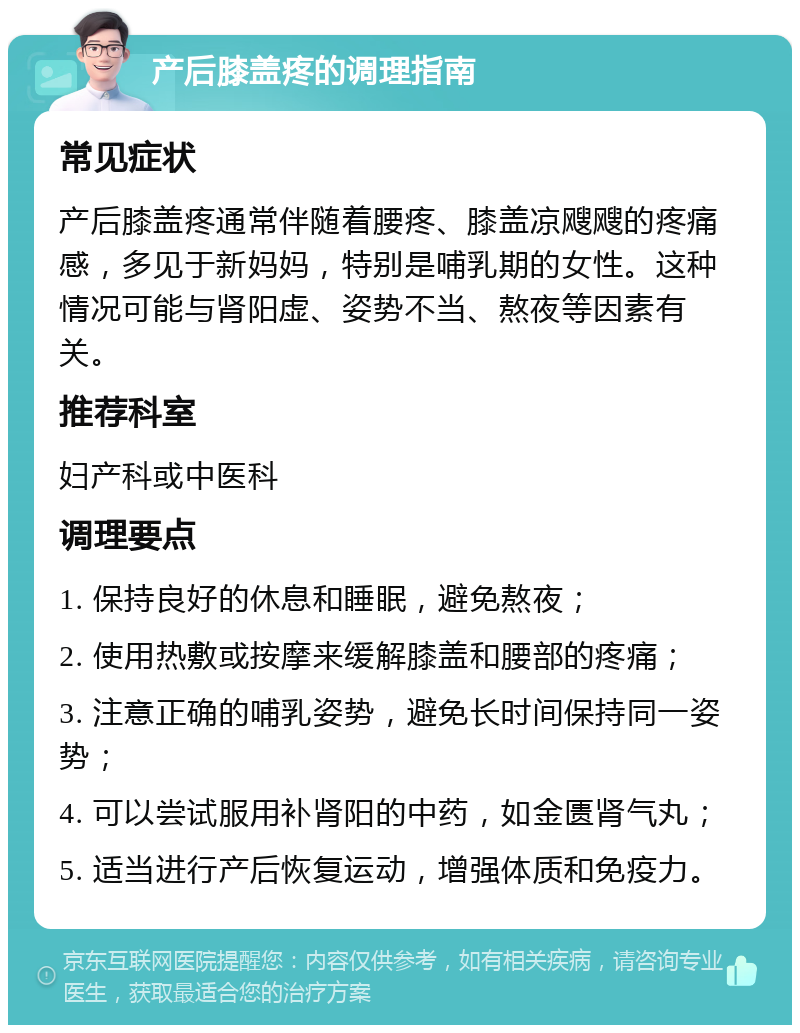 产后膝盖疼的调理指南 常见症状 产后膝盖疼通常伴随着腰疼、膝盖凉飕飕的疼痛感，多见于新妈妈，特别是哺乳期的女性。这种情况可能与肾阳虚、姿势不当、熬夜等因素有关。 推荐科室 妇产科或中医科 调理要点 1. 保持良好的休息和睡眠，避免熬夜； 2. 使用热敷或按摩来缓解膝盖和腰部的疼痛； 3. 注意正确的哺乳姿势，避免长时间保持同一姿势； 4. 可以尝试服用补肾阳的中药，如金匮肾气丸； 5. 适当进行产后恢复运动，增强体质和免疫力。