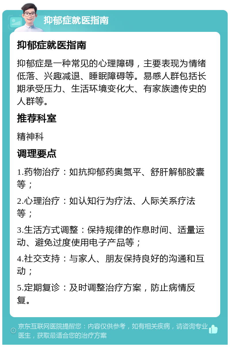 抑郁症就医指南 抑郁症就医指南 抑郁症是一种常见的心理障碍，主要表现为情绪低落、兴趣减退、睡眠障碍等。易感人群包括长期承受压力、生活环境变化大、有家族遗传史的人群等。 推荐科室 精神科 调理要点 1.药物治疗：如抗抑郁药奥氮平、舒肝解郁胶囊等； 2.心理治疗：如认知行为疗法、人际关系疗法等； 3.生活方式调整：保持规律的作息时间、适量运动、避免过度使用电子产品等； 4.社交支持：与家人、朋友保持良好的沟通和互动； 5.定期复诊：及时调整治疗方案，防止病情反复。