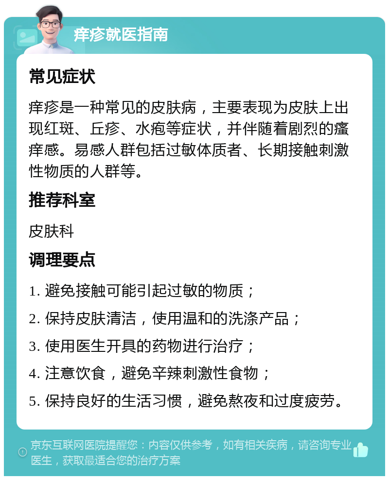 痒疹就医指南 常见症状 痒疹是一种常见的皮肤病，主要表现为皮肤上出现红斑、丘疹、水疱等症状，并伴随着剧烈的瘙痒感。易感人群包括过敏体质者、长期接触刺激性物质的人群等。 推荐科室 皮肤科 调理要点 1. 避免接触可能引起过敏的物质； 2. 保持皮肤清洁，使用温和的洗涤产品； 3. 使用医生开具的药物进行治疗； 4. 注意饮食，避免辛辣刺激性食物； 5. 保持良好的生活习惯，避免熬夜和过度疲劳。