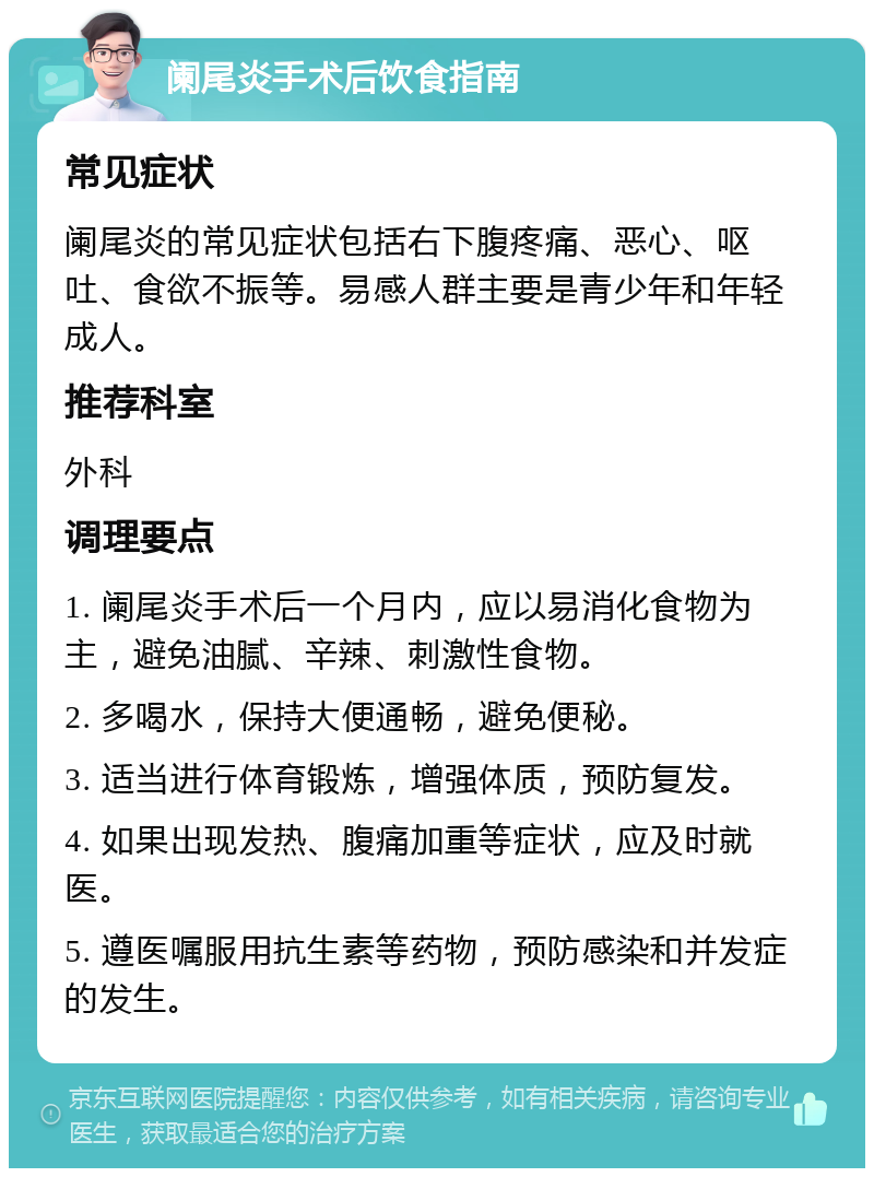 阑尾炎手术后饮食指南 常见症状 阑尾炎的常见症状包括右下腹疼痛、恶心、呕吐、食欲不振等。易感人群主要是青少年和年轻成人。 推荐科室 外科 调理要点 1. 阑尾炎手术后一个月内，应以易消化食物为主，避免油腻、辛辣、刺激性食物。 2. 多喝水，保持大便通畅，避免便秘。 3. 适当进行体育锻炼，增强体质，预防复发。 4. 如果出现发热、腹痛加重等症状，应及时就医。 5. 遵医嘱服用抗生素等药物，预防感染和并发症的发生。