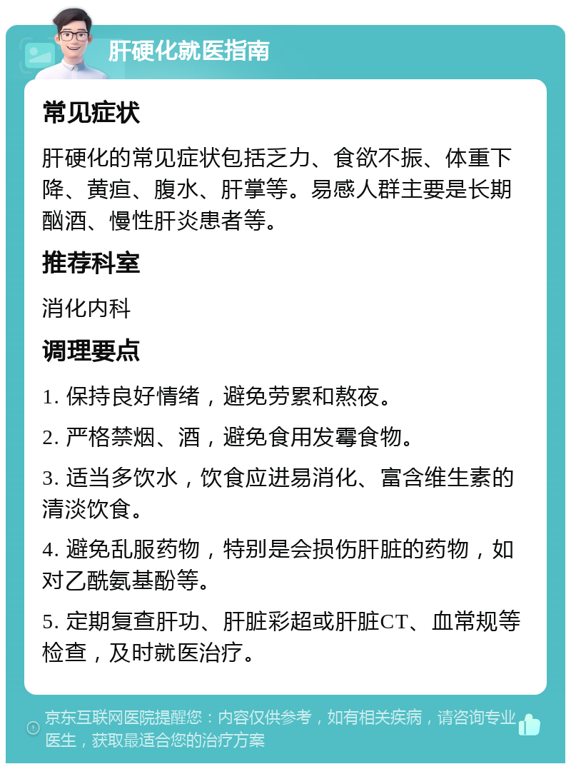 肝硬化就医指南 常见症状 肝硬化的常见症状包括乏力、食欲不振、体重下降、黄疸、腹水、肝掌等。易感人群主要是长期酗酒、慢性肝炎患者等。 推荐科室 消化内科 调理要点 1. 保持良好情绪，避免劳累和熬夜。 2. 严格禁烟、酒，避免食用发霉食物。 3. 适当多饮水，饮食应进易消化、富含维生素的清淡饮食。 4. 避免乱服药物，特别是会损伤肝脏的药物，如对乙酰氨基酚等。 5. 定期复查肝功、肝脏彩超或肝脏CT、血常规等检查，及时就医治疗。